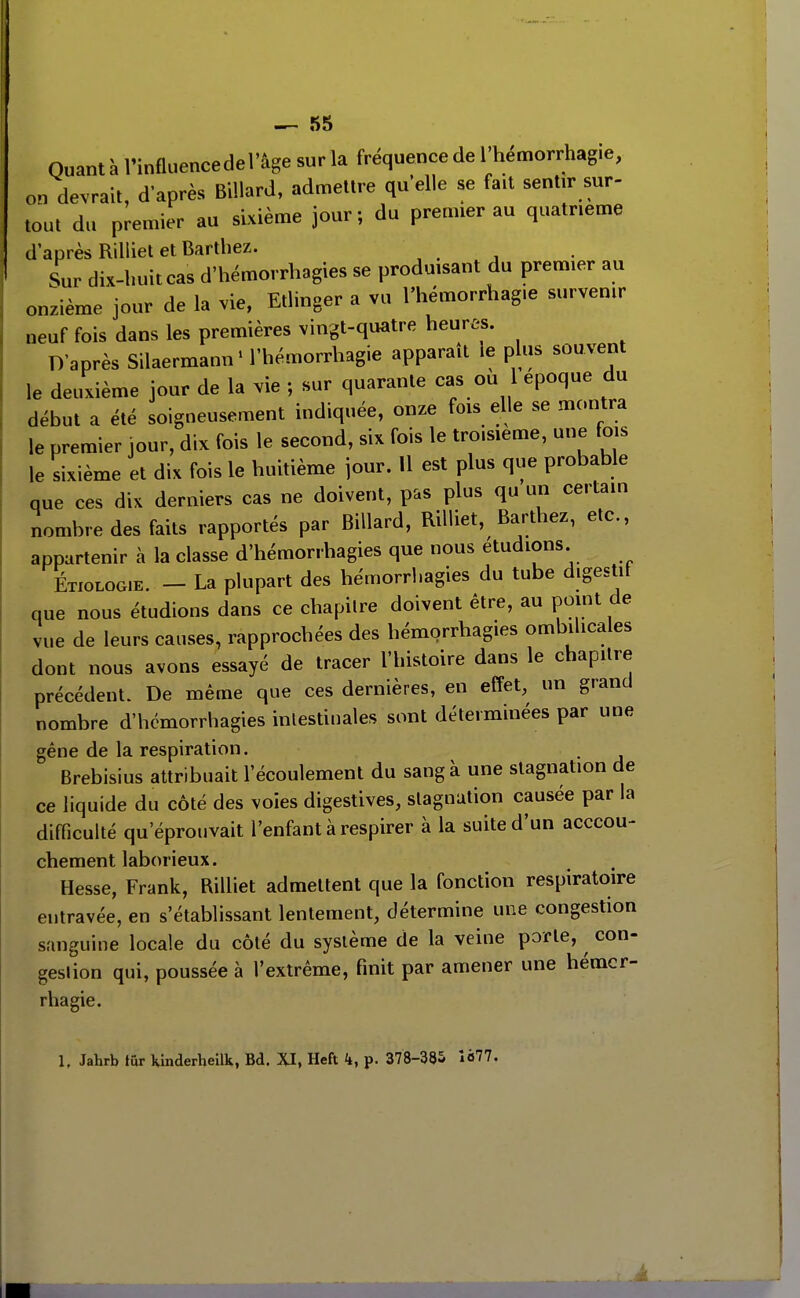 Quant à l'influencedel'âge sur la fréquence de l'hémorrhagie, on devrait, d'après Billard, admettre qu'elle se fait sentir sur- tout du premier au sixième jour; du premier au quatrième d'après Rilliet et Bartbez. , . , Sur dix-buitcas d'hémorrbagies se produisant du premier au onzième jour de la vie, Etlinger a vu l'hémorrhag.e survenir neuf fois dans les premières vingt-quatre heures. D'après Silaermann' l'hémorrhagie apparaît le plus souvent le deuxième jour de la vie ; sur quarante cas ou 1 époque du début a été soigneusement indiquée, onze fois elle se montra le premier jour, dix fois le second, six fois le troisième, une fois le sixième et dix fois le huitième jour. 11 est plus que probable que ces dix derniers cas ne doivent, pas plus qu un certain nombre des faits rapportés par Billard, Rilliet, Bartbez, etc., appartenir à la classe d'hémorrhagies que nous étudions Etiologie. - La plupart des hémorrbagies du tube digestif que nous étudions dans ce chapitre doivent être, au point de vue de leurs causes, rapprochées des bémorrhagies ombilicales dont nous avons essayé de tracer l'histoire dans le chapitre précédent. De même que ces dernières, en effet, un grand nombre d'hémorrhagies intestinales sont déterminées par une gêne de la respiration. Brebisius attribuait l'écoulement du sang à une stagnation de ce liquide du côté des voies digestives, stagnation causée par la difficulté qu'éprouvait l'enfant à respirer à la suite d'un acccou- chement laborieux. Hesse, Frank, Rilliet admettent que la fonction respiratoire entravée, en s'établissant lentement, détermine une congestion sanguine locale du côté du système de la veine porte, ^ con- gestion qui, poussée à l'extrême, finit par amener une hémcr- rhagie. 1, Jahrb iur kinderheilk, Bd. XI, Heft k, p. 378-385 Îé77. À