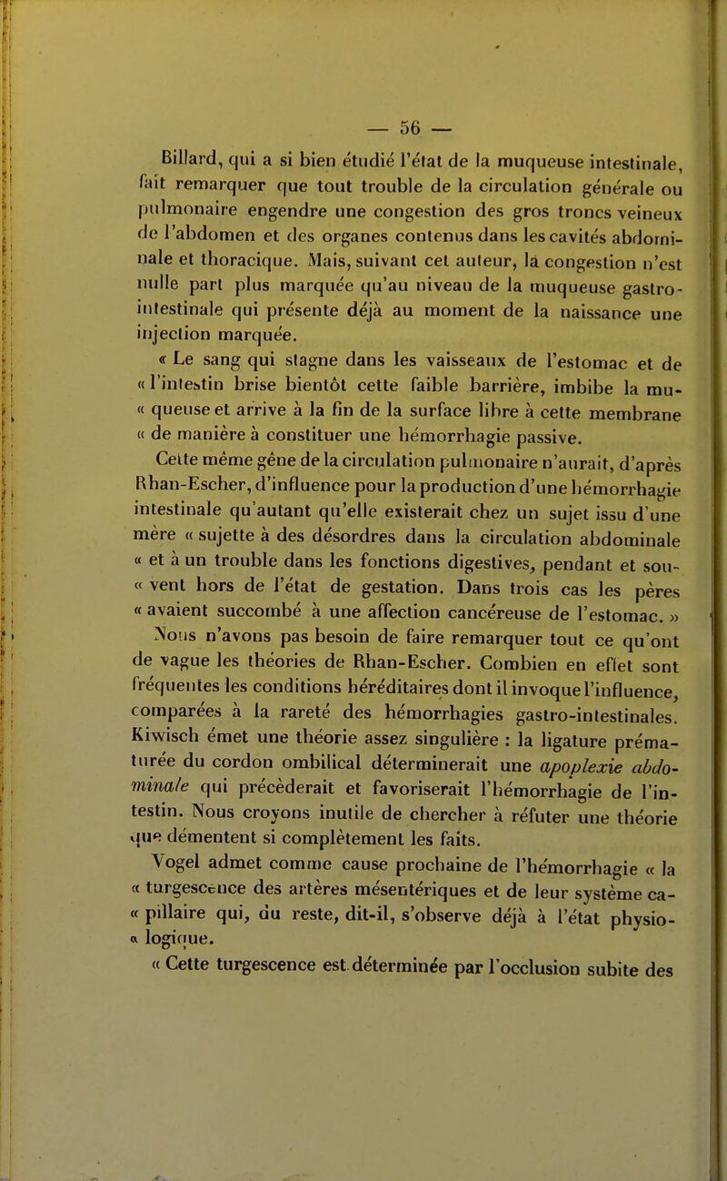 Billard, qui a si bien étudié l'éfal de la muqueuse intestinale, fait remarquer que tout trouble de la circulation générale ou pjulmonaire engendre une congestion des gros troncs veineux de l'abdomen et des organes contenus dans les cavités abdomi- nale et thoracique. Mais, suivant cet auteur, là congestion n'est nulle pari plus marquée qu'au niveau de la muqueuse gastro- intestinale qui présente déjà au moment de la naissance une injection marquée. « Le sang qui stagne dans les vaisseaux de l'estomac et de « l'intestin brise bientôt cette faible barrière, imbibe la mu- « queuse et arrive à la fin de la surface libre à cette membrane « de manière à constituer une hémorrhagie passive. Celte même gêne de la circulation pulmonaire n'aurait, d'après Rhan-Escher, d'influence pour la production d'une hémorrhagie intestinale qu'autant qu'elle existerait chez un sujet issu d'une mère « sujette à des désordres dans la circulation abdominale « et à un trouble dans les fonctions digestives^ pendant et sou- « vent hors de l'état de gestation. Dans trois cas les pères a avaient succombé à une affection cancéreuse de l'estomac. » Nous n'avons pas besoin de faire remarquer tout ce qu'ont de vague les théories de Rhan-Escher. Combien en effet sont fréquentes les conditions héréditaires dont il invoque l'influence, comparées à la rareté des hémorrhagies gastro-intestinales. Kiwisch émet une théorie assez singulière : la ligature préma- turée du cordon ombilical déterminerait une apoplexie abdo- minale qui précéderait et favoriserait l'hémorrhâgie de l'in- testin. Nous croyons inutile de chercher à réfuter une théorie que démentent si complètement les faits. Vogel admet comme cause prochaine de l'hémorrhâgie « la a turgescence des artères mésentériques et de leur système ca- « pillaire qui, du reste, dit-il, s'observe déjà à l'état physio- a logique. « Cette turgescence est. déterminée par l'occlusion subite des ■0 .