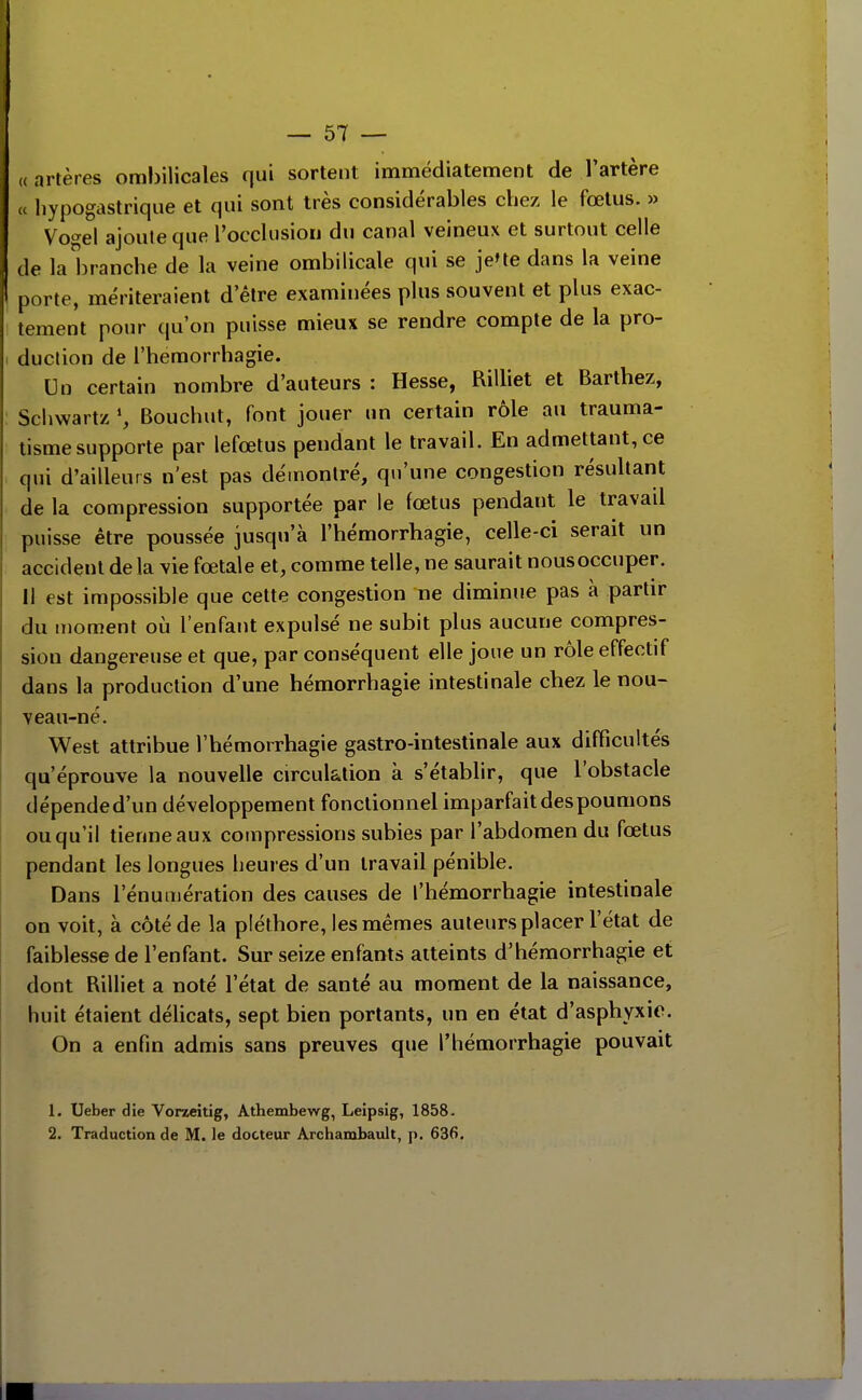 « artères ombilicales qui sortent immédiatement de l'artère « hypogastriqiie et qui sont très considérables chez le fœtus. » Vo^e\ ajoute que l'occlusion du canal veineux et surtout celle de la branche de la veine ombilicale qui se je'te dans la veine porte, mériteraient d'être examinées plus souvent et plus exac- tement pour qu'on puisse mieux se rendre compte de la pro- duction de l'hemorrhagie. Un certain nombre d'auteurs : Hesse, RiUiet et Barthez, Scliwartz S Bouchut, font jouer un certain rôle au trauma- tisme supporte par lefœtus pendant le travail. En admettant, ce qui d'ailleurs n'est pas démontré, qu'une congestion résultant de la compression supportée par le fœtus pendant le travail puisse être poussée jusqu'à l'hémorrhagie, celle-ci serait un accident delà vie fœtale et, comme telle, ne saurait nousoccuper. Il est impossible que cette congestion ne diminue pas à partir du moment oii l'enfant expulsé ne subit plus aucune compres- sion dangereuse et que, par conséquent elle joue un rôle effectif dans la production d'une hémorrhagie intestinale chez le nou- veau-né. West attribue l'hémorrhagie gastro-intestinale aux difficultés qu'éprouve la nouvelle circulation à s'établir, que l'obstacle clépended'un développement fonctionnel imparfait des poumons ou qu'il tienne aux compressions subies par l'abdomen du fœtus pendant les longues heures d'un travail pénible. Dans rénumération des causes de l'hémorrhagie intestinale on voit, à côté de la pléthore, les mêmes auteurs placer l'état de faiblesse de l'enfant. Sur seize enfants atteints d'héraorrhagie et dont Rilliet a noté l'état de santé au moment de la naissance, huit étaient délicats, sept bien portants, un en état d'asphyxie. On a enfin admis sans preuves que l'hémorrhagie pouvait 1. Ueber die Vorzeltig, Athembewg, Lelpsig, 1858- 2. Traduction de M. le docteur Ârchambault, p. 636.