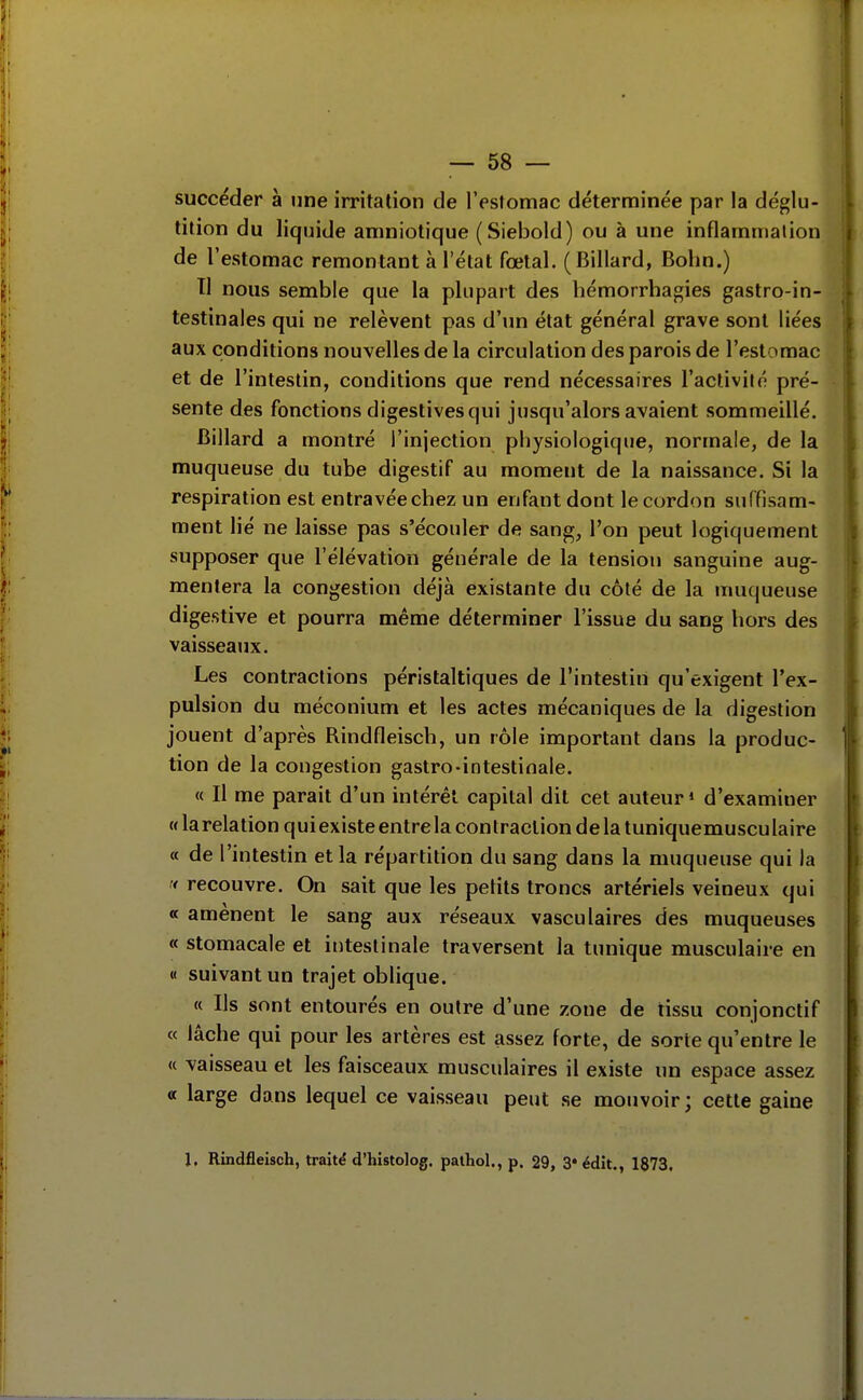 succéder à une irritation de l'estomac déterminée par la déglu- tition du liquide amniotique (Siebold) ou à une inflammation de l'estomac remontant à l'état fœtal. (Billard, Bohn.) Tl nous semble que la plupart des hémorrhagies gastro-in- testinales qui ne relèvent pas d'un état général grave sont liées aux conditions nouvelles de la circulation des parois de l'estomac et de l'intestin, conditions que rend nécessaires l'activité pré- sente des fonctions digestives qui jusqu'alors avaient sommeillé. Billard a montré l'injection physiologique, normale, de la muqueuse du tube digestif au moment de la naissance. Si la respiration est entravée chez un enfant dont le cordon suffisam- ment lié ne laisse pas s'écouler de sang, l'on peut logiquement supposer que l'élévation générale de la tension sanguine aug- mentera la congestion déjà existante du côté de la muqueuse digestive et pourra même déterminer l'issue du sang hors des vaisseaux. Les contractions péristaltiques de l'intestin qu'exigent l'ex- pulsion du méconium et les actes mécaniques de la digestion jouent d'après RindOeisch, un rôle important dans la produc- tion de la congestion gastro-intestinale. « Il me parait d'un intérêt capital dit cet auteur* d'examiner « la relation quiexiste entre la contraction de la tuniquemusculaire a de l'intestin et la répartition du sang dans la muqueuse qui la '< recouvre. On sait que les petits troncs artériels veineux qui a amènent le sang aux réseaux vasculaires des muqueuses « stomacale et intestinale traversent la tunique musculaire en « suivant un trajet oblique. « Ils sont entourés en outre d'une zone de tissu conjonctif « lâche qui pour les artères est assez forte, de sorte qu'entre le « vaisseau et les faisceaux musculaires il existe un espace assez « large dans lequel ce vaisseau peut se mouvoir; cette gaine J. Rindfleisch, traité d'histolog. palhol., p. 29, 3* édit., 1873.