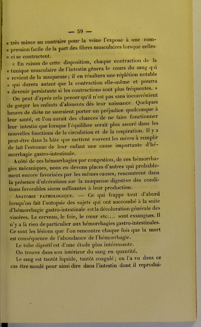 « très mince au contraire pour la veine l'expose à une com- « pression facile de la part des fibres musculaires lorsque celles- « ci se contractent. « En raison de cette disposition, chaque contraction de la « tunique musculaire de l'intestin gênera le cours du sang qui « revient de la muqueuse ; il en résultera une réplétion notable « qui durera autant que la contraction elle-même et pourra « devenir persistante si les contractions sont plus fréquentes. » On peut d'après cela penser qu'il n'est pas sans inconvénient de gorger les enfants d'aliments dès leur naissance. Quelques heures'de diète ne sauraient porter un préjudice quelconque a leur santé, et l'on aurait des chances 'de ne faire fonctionner leur intestin que lorsque l'équilibre serait plus assuré dans les nouvelles fonctions de la circulation et de la respiration. Il y a peut-être dans la hâte que mettent souvent les mères à remplir de lait l'estomac de leur enfant une cause importante d'hé- morrhagie gastro-intestinale. A côté de ces hémorrhagics par congestion, de ces hémorrha- gies mécaniques, nous en devons places d'autres qui probable- ment encore favorisées par les mêmes causes, rencontrent dans la présence d'ulcérations sur la muqueuse digeslive des condi- tions favorables sinon suffisantes à leur production. ÂNATOMiE PATHOLOGIQUE. — Ce qui frappe tout d'abord lorsqu'on fait l'autopsie des sujets qui ont succombé à la suite d'hémorrhagie gastro-intestinale est la décoloration générale des viscères. Le cerveau, le foie, le cœur etc.... sont exsangues.il n'y a là rien de particulier aux hémorrhagies gastro-intestinales. Ce sont les lésions que l'on rencontre chaque fois que la mort est conséquence de l'abondance de rhémorrbagie. Le tube digestif est d'une étude plus intéressante. On trouve dans son intérieur du sang en quantité. Le sang est tantôt liquide, tantôt coagulé ; on l'a vu dans ce cas être moulé pour ainsi dire dans l'intestin dont il reprodui-