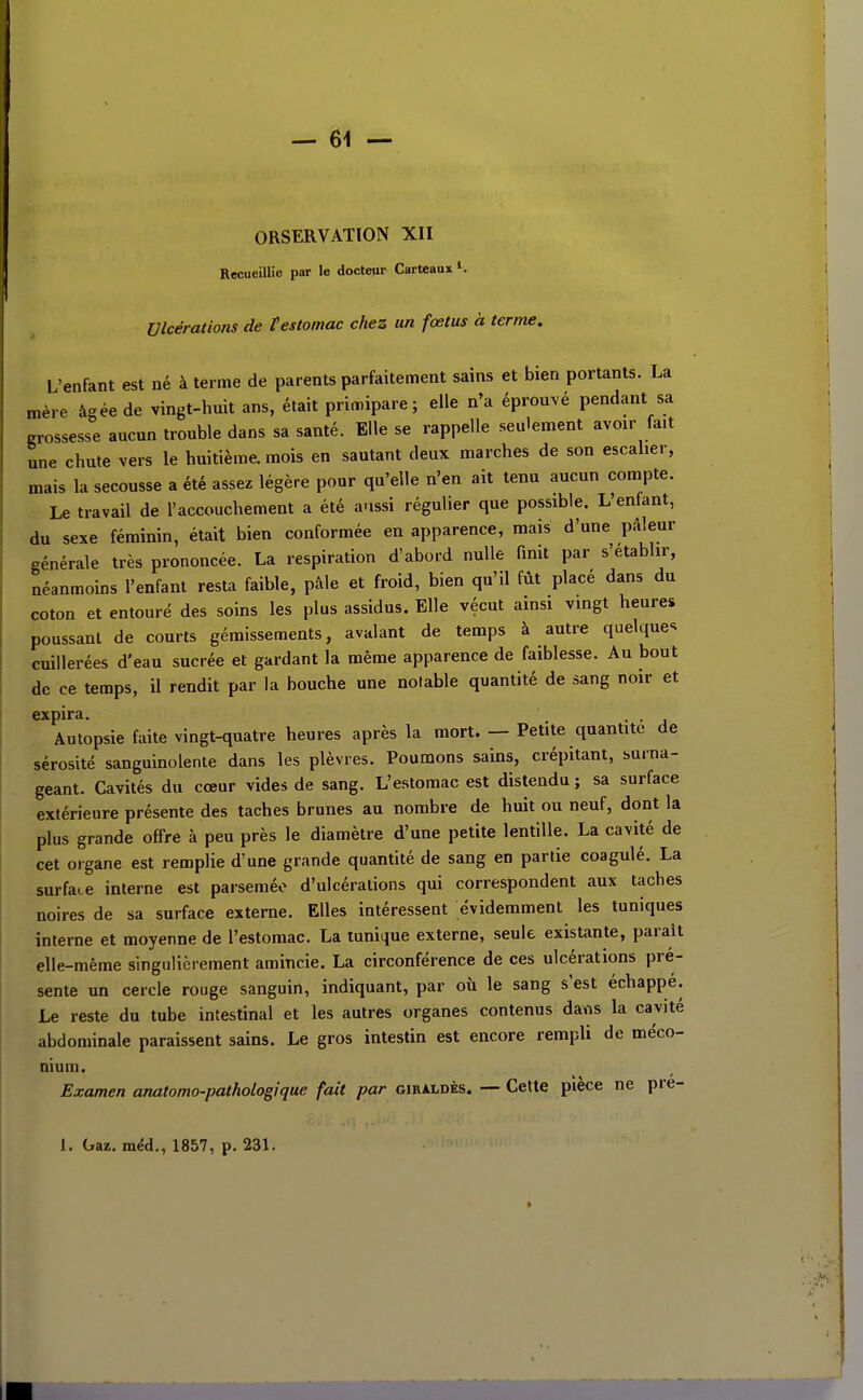 ORSERVATION XII Recueillie par le docteur Carteaux*. Ulcérations de f estomac chez un fœtus à terme. L'enfant est né à terme de parents parfaitement sains et bien portants. La mère âgée de vingt-huit ans, était primipare; elle n'a éprouvé pendant sa grossesse aucun trouble dans sa santé. Elle se rappelle seulement avoir fait une chute vers le huitième, mois en sautant deux marches de son escaher, mais la secousse a été assez légère pour qu'elle n'en ait tenu aucun compte. Le travail de l'accouchement a été aussi régulier que possible. L'enfant, du sexe féminin, était bien conformée en apparence, mais d'une pâleur générale très prononcée. La respiration d'abord nulle finit par s'établir, néanmoins l'enfant resta faible, pâle et froid, bien qu'il fût placé dans du coton et entouré des soins les plus assidus. Elle vécut ainsi vingt heures poussant de courts gémissements, avalant de temps à autre quelque-^ cuillerées d'eau sucrée et gardant la même apparence de faiblesse. Au bout de ce temps, il rendit par la bouche une notable quantité de sang noir et expira. . , Autopsie faite vingt-quatre heures après la mort. — Petite quantité de sérosité sanguinolente dans les plèvres. Poumons sains, crépitant, surna- geant. Cavités du cœur vides de sang. L'estomac est distendu ; sa surface extérieure présente des taches brunes au nombre de huit ou neuf, dont la plus grande offre à peu près le diamètre d'une petite lentille. La cavité de cet organe est remplie d'une grande quantité de sang en partie coagulé. La surface interne est parsemée d'ulcérations qui correspondent aux taches noires de sa surface externe. Elles intéressent évidemment les tuniques interne et moyenne de l'estomac. La tunique externe, seule existante, parait elle-même singulièrement amincie. La circonférence de ces ulcérations pré- sente un cercle rouge sanguin, indiquant, par où le sang s'est échappé. Le reste du tube intestinal et les autres organes contenus dans la cavité abdominale paraissent sains. Le gros intestin est encore rempli de méco- nium. Examen anatomo-pathotogique fait par giraldès. —■ Cette pièce ne pre-