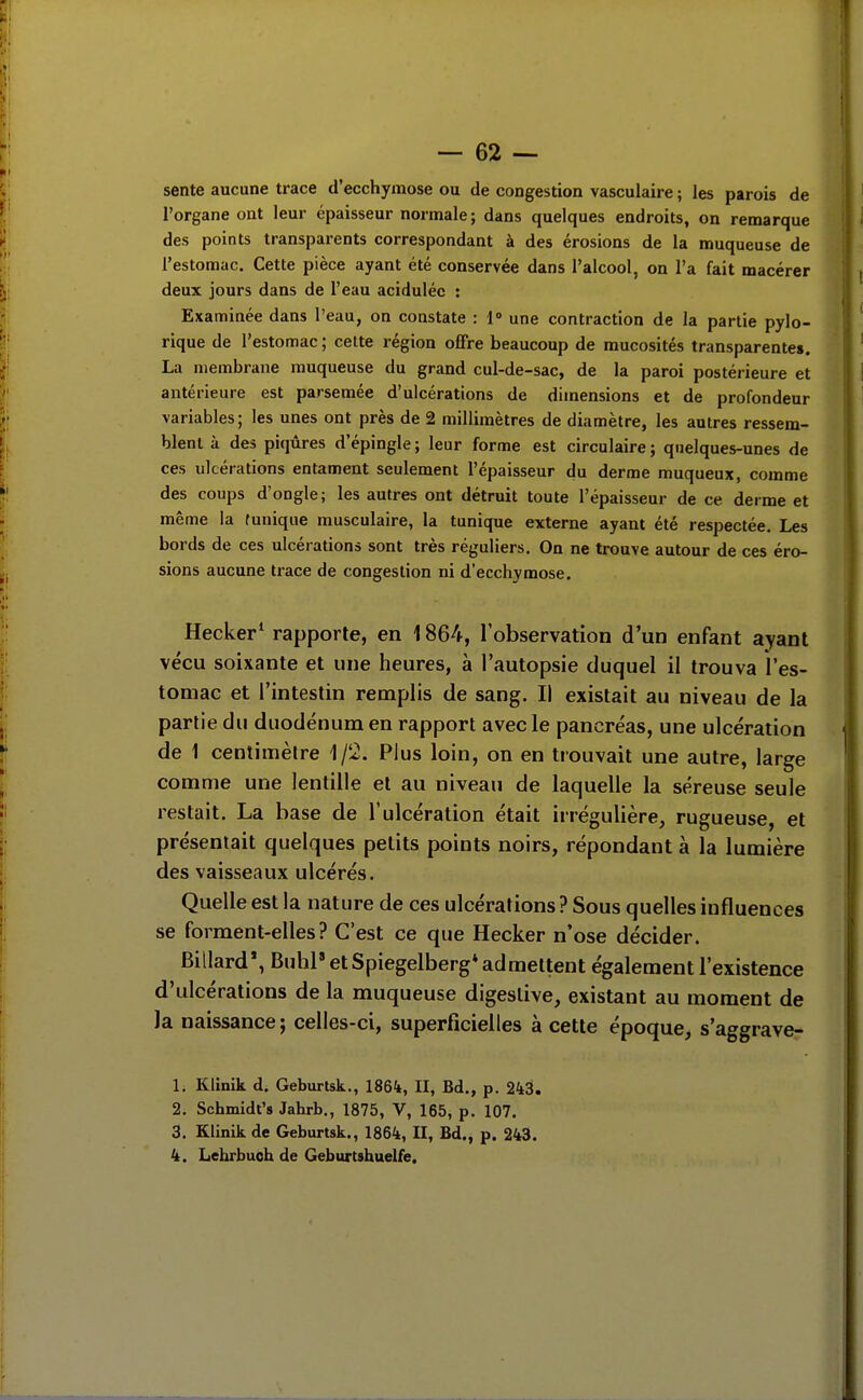 sente aucune trace d'ecchymose ou de congestion vasculaire ; les parois de l'organe ont leur épaisseur normale ; dans quelques endroits, on remarque des points transparents correspondant à des érosions de la muqueuse de l'estomac. Cette pièce ayant été conservée dans l'alcool, on l'a fait macérer deux jours dans de l'eau acidulée : Examinée dans l'eau, on constate : 1» une contraction de la partie pylo- rique de l'estomac ; celte région offre beaucoup de mucosités transparentes. La membrane muqueuse du grand cul-de-sac, de la paroi postérieure et antérieure est parsemée d'ulcérations de dimensions et de profondeur variables; les unes ont près de 2 millimètres de diamètre, les autres ressem- blent à des piqûres d'épingle; leur forme est circulaire; quelques-unes de ces ulcérations entament seulement l'épaisseur du derme muqueux, comme des coups d'ongle; les autres ont détruit toute l'épaisseur de ce derme et même la funique musculaire, la tunique externe ayant été respectée. Les bords de ces ulcérations sont très réguliers. On ne trouve autour de ces éro- sions aucune trace de congestion ni d'ecchymose. Hecker* rapporte, en 1864, l'observation d'un enfant ayant vécu soixante et une heures, à l'autopsie duquel il trouva l'es- tomac et l'intestin remplis de sang. Il existait au niveau de la partie du duodénum en rapport avec le pancréas, une ulcération de 1 centimètre 1/2. Plus loin, on en trouvait une autre, large comme une lentille et au niveau de laquelle la séreuse seule restait. La base de l'ulcération était irrégulière, rugueuse, et présentait quelques petits points noirs, répondant à la lumière des vaisseaux ulcérés. Quelle est la nature de ces ulcérations ? Sous quelles influences se forment-elles? C'est ce que Hecker n'ose décider. Billard*, Buhl» et Spiegelberg* admettent également l'existence d'ulcérations de la muqueuse digeslive, existant au moment de la naissance ; celles-ci, superficielles à cette époque, s'aggraver 1. Kiinik d. Geburtsk., 1864, II, Bd., p. 243. 2. Schmidt's Jahrb., 1875, V, 165, p. 107. 3. Kiinik de Geburtsk., 1864, H, Bd., p. 243. 4. Lehrbuch de Geburtshuelfe.