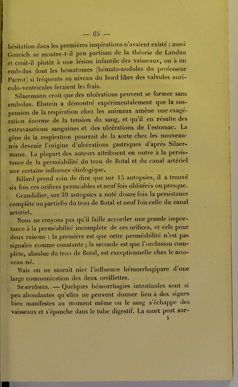 liésitalion dans les premières inspiralions n'avaient existé : aussi Genrich se monlre-t-il peu partisan de la théorie de Landau et croit-il plutôt à une lésion infantile des vaisseaux, ou à un embolus dont les hématomes (hémato-nodules du professeur f^arrol) si fréquents au niveau du bord libre des valvules auri- culo-ventricules feraient les frais. Silaermann croit que des ulcérations peuvent se former sans embolus. Ebstein a démontré expérimentalement que la sus- pension de la respiration chez les animaux amène une exagé- ration énorme de la tension du sang, et qu'il en résulte des extravasalions sanguines et des ulcérations de l'estomac. La gêne de la respiration pourrait de la sorte chez les nouveau- .nés devenir l'origine d'ulcérations gastriques d'après Silaer- mann. La plupart des auteurs attribuent en outre à la persis- tance de la perméabilité du trou de Bolal et du canal artériel une certaine influence étiologique. Billard prend soin de dire que sur 15 autopsies, il a trouvé .six fois ces orifices perméables et neuf fois oblitérés ouprescjue. Grandidier, sur 39 autopsies a noté douze fois la persistance complète ou partielle du trou de Botal et neuf fois celle du canal artériel. Nous ne croyons pas qu'il faille accorder une grande impor- tance à la perméabilité incomplète de ces orifices, et cela pour deux raisons : la première est que cette perméabilité n'est pas signalée comme constante ; la seconde est que l'occlusion com- plète, absolue du trou de Bolal, est exceptionnelle chez le nou- veau-né. Mais on ne saurait nier l'influence hémorrhagipare d'une large communication des deux oreillettes. Stmptômés. — Quelques hémorrhagies intestinales sont si peu abondantes qu'elles ne peuvent donner lieu à des signes bien manifestes au moment même ou le sang s'échappe des vaisseaux et s'épanche dans le tube digestif. La mort peut sur-