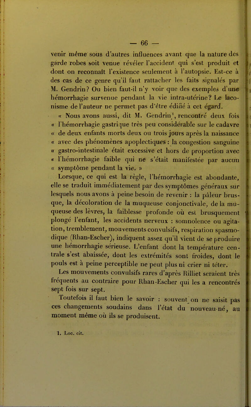 venir même sous d'autres influences avant que la nature des garde robes soit venue révéler l'accident qui s'est produit et dont on reconnaît l'existence seulement à l'autopsie. Est-ce à des cas de ce genre qu'il faut rattacher les faits signalés par M. Gendrin? Ou bien faut-il n'y voir que des exemples d'une hémorrhagie survenue pendant la vie intra-utérine? laco- nisme de l'auteur ne permet pas d'être édiné à cet égard. « Nous avons aussi, dit M. Gendrin*, rencontré deux fois « riiémorrhagie gastrique très peu considérable sur le cadavre « de deux enfants morts deux ou trois jours après la naissance « avec des phénomènes apoplectiques : la congestion sanguine w gastro-intestinale était excessive et hors de proportion avec « l'hémorrhagie faible qui ne s'était manifestée par aucun « symptôme pendant la vie. » Lorsque, ce qui est la règle, l'hémorrhagie est abondante, elle se traduit immédiatement par des symptômes généraux sur lesquels nous avons à peine besoin de revenir : la pâleur brus- que, la décoloration de la muqueuse conjonctivale, de la mu- queuse des lèvres, la faiblesse profonde où est brusquement plongé l'enfant, les accidents nerveux : somnolence ou agita- tion, tremblement, mouvements convulsifs, respiration spasmo- dique (Rhan-Escher), indiquent assez qu'il vient de se produire une hémorrhagie sérieuse. L'enfant dont la température cen- trale s'est abaissée, dont les extrémités sont froides, dont le pouls est à peine perceptible ne peut plus ni crier ni téter. Les mouvements convulsifs rares d'après Rilliet seraient très fréquents au contraire pour Rhan-Escher qui les a rencontrés sept fois sur sept. Toutefois il faut bien le savoir : souvent, on ne saisit pas ces changements soudains dans l'état du nouveau-né, au moment même où ils se produisent. 1, Loc. cit.