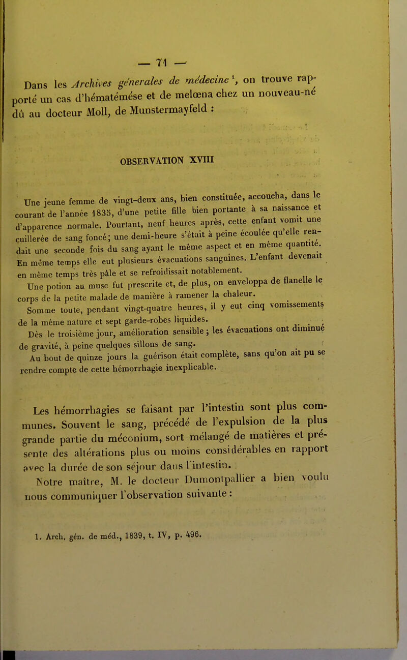Dans les Archives générales de médecine \ on trouve rap- porté un cas d'hématémése et de melœna chez un nouveau-ne dû au docteur Moll, de Munstermayfeld : OBSERVATION XVIII Une ieune femme de vingt-deux ans, bien constituée, accoucha, dans le courant de l'année 1835, d'une petite fille bien portante à sa naissance et d'apparence normale. Pourtant, neuf heures après, cette enfant voirnt une cuillerée de sang foncé; une demi-heure s'était à peine écoulée qu elle ren- dait une seconde fois du sang ayant le même aspect et en même quantité. En même temps elle eut plusieurs évacuations sanguines. L enfant devenait en même temps très pâle et se refroidissait notablement. Une potion au musc fut prescrite et, de plus, on enveloppa de flanelle le corps de la petite malade de manière à ramener la chaleur. Somme toute, pendant vingt-quatre heures, il y eut cinq vomissements de la même nature et sept garde-robes liquides. ^ Dès le troisième jour, amélioration sensible ; les évacuations ont diminue de gravité, à peine quelques sillons de sang. Au bout de quinze jours la guérison était complète, sans qu'on ait pu se rendre compte de cette hémorrhagie inexplicable. Les hémorrhagies se faisant par Tintestin sont plus com- munes. Souvent le sang, précédé de l'expulsion de la plus grande partie du méconium, sort mélangé de matières et pré- sente des altérations plus ou moins considérables en rapport î»vpc la durée de son séjour dans l inieslit). ISotre maître, M. le docleur Dumonlpallier a bien voulu nous communi(iuer l'observation suivante : 1. Arch. gén. de méd., 1839, t. IV, p. 496.