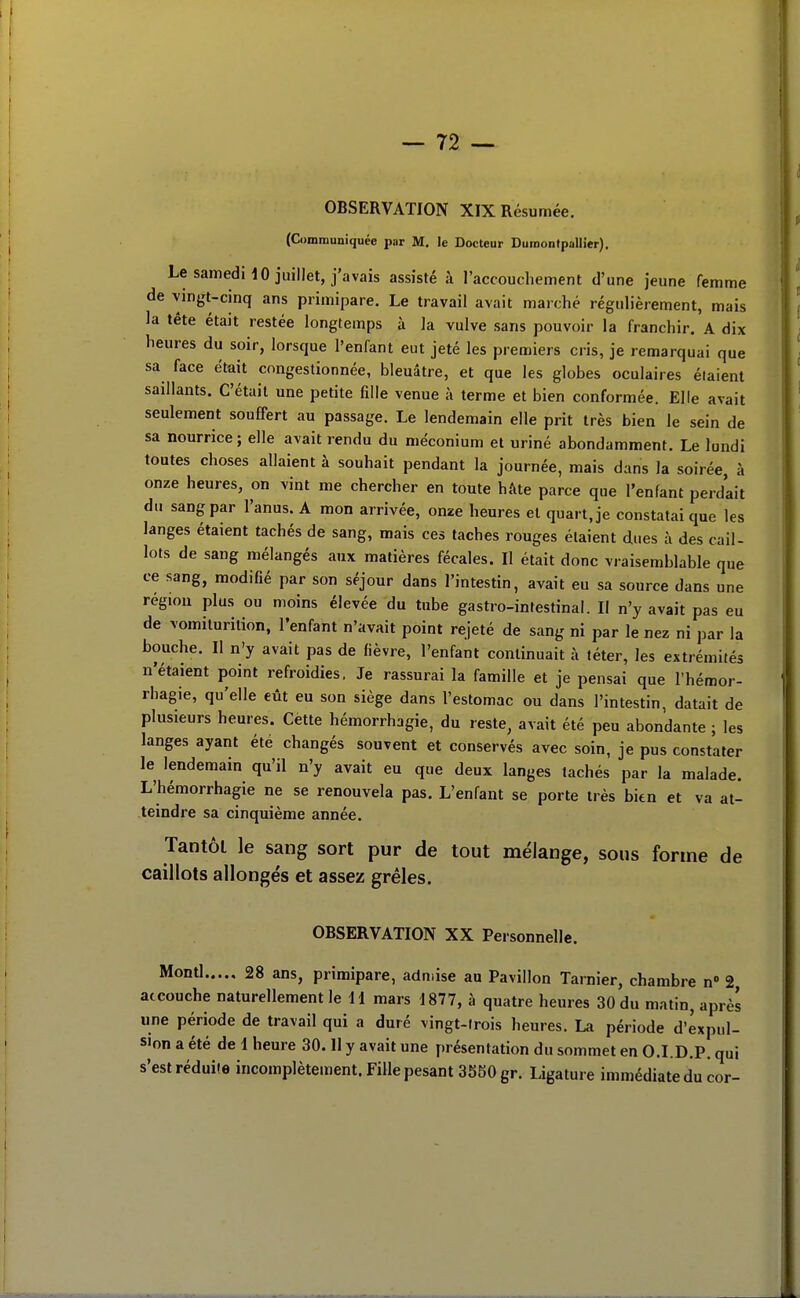 OBSERVATION XIX Résumée. (Communiquée par M. le Docteur Dumontpallier), LesamediiO juillet, j'avais assisté à l'accouchement d'une jeune femme de vingt-cinq ans primipare. Le travail avait marché régulièrement, mais la tête était restée longtemps à la vulve sans pouvoir la franchir. A dix heures du soir, lorsque l'enfant eut jeté les premiers cris, je remarquai que sa face était congestionnée, bleuâtre, et que les globes oculaires étaient saillants. C'était une petite fille venue à terme et bien conformée. Elle avait seulement souffert au passage. Le lendemain elle prit très bien le sein de sa nourrice ; elle avait rendu du méconium et uriné abondamment. Le lundi toutes choses allaient à souhait pendant la journée, mais dans la soirée, à onze heures, on vint me chercher en toute hâte parce que l'enfant perdait du sang par l'anus. A mon arrivée, onze heures et quart, je constatai que les langes étaient tachés de sang, mais ces taches rouges étaient dues à des cail- lots de sang mélangés aux matières fécales. Il était donc vraisemblable que ce sang, modifié par son séjour dans l'intestin, avait eu sa source dans une région plus ou moins élevée du tube gastro-intestinal. Il n'y avait pas eu de vomiturition, l'enfant n'avait point rejeté de sang ni par le nez ni par la bouche. Il n'y avait pas de fièvre, l'enfant continuait à téter, les extrémités n'étaient point refroidies. Je rassurai la famille et je pensai que l'hémor- rhagie, qu'elle eût eu son siège dans l'estomac ou dans l'intestin, datait de plusieurs heures. Cette hémorrhagie, du reste, avait été peu abondante ; les langes ayant été changés souvent et conservés avec soin, je pus constater le lendemain qu'il n'y avait eu que deux langes tachés par la malade. L'hémorrhagie ne se renouvela pas. L'enfant se porte très bien et va at- teindre sa cinquième année. Tantôt le sang sort pur de tout mélange, sous forme de caillots allongés et assez grêles. OBSERVATION XX Personnelle. 28 ans, primipare, admise au Pavillon Tarnier, chambre n 2 accouche naturellement le 11 mars 1877, à quatre heures 30 du matin, après une période de travail qui a duré vingt-trois heures. La période d'expul- sion a été de 1 heure 30. Il y avait une présentation du sommet en O.I.D.P. qui s'est réduite incomplètement. Fille pesant 3580 gr. Ligature immédiate du cor-