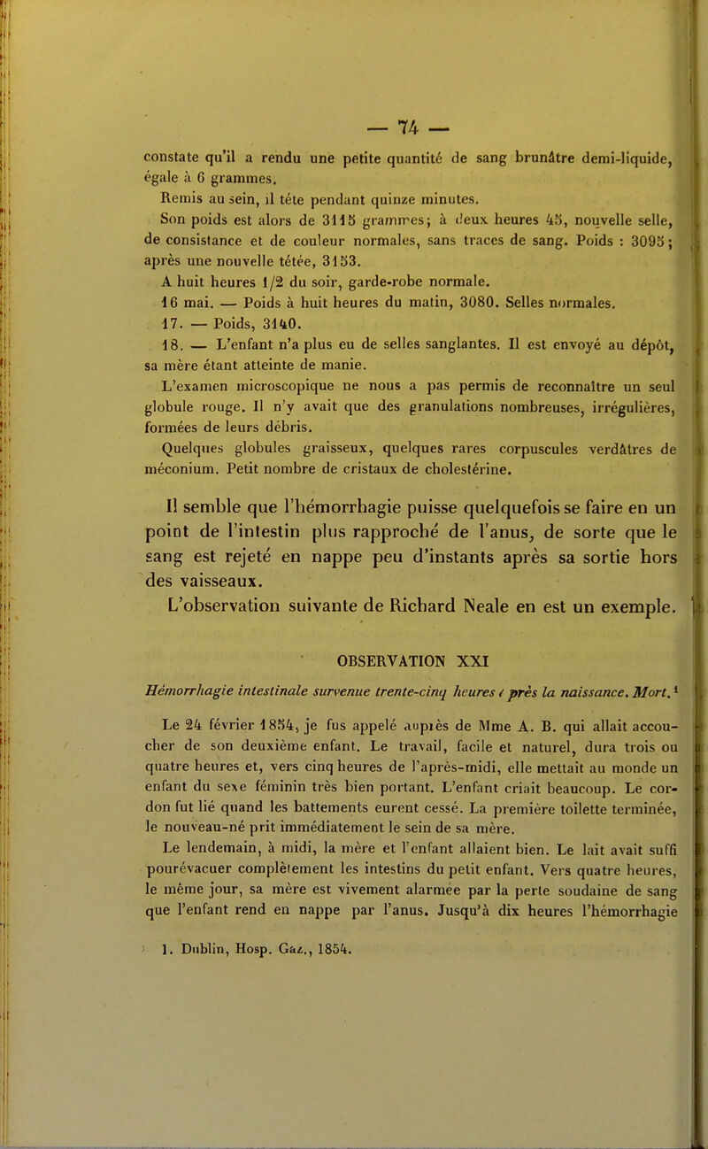 constate qu'il a rendu une petite quantité de sang brunâtre demi-liquide, égale à 6 grammes. Remis au sein, il téte pendant quinze minutes. Son poids est alors de 3H5 gramn'es; à tieux heures 4S, nouvelle selle, de consistance et de couleur normales, sans traces de sang. Poids : 3093 ; après une nouvelle tétée, 31S3. A huit heures 1/2 du soir, garde-robe normale. 16 mai. — Poids à huit heures du matin, 3080. Selles normales, 17. — Poids, 3140. 18. — L'enfant n'a plus eu de selles sanglantes. Il est envoyé au dépôt, sa mère étant atteinte de manie. L'examen microscopique ne nous a pas permis de reconnaître un seul globule rouge. Il n'y avait que des granulations nombreuses, irrégulières, formées de leurs débris. Quelques globules graisseux, quelques rares corpuscules verdâtres de méconium. Petit nombre de cristaux de cholestérine. Il semble que l'hémorrhagie puisse quelquefois se faire en un point de l'intestin plus rapproché de l'anus, de sorte que le sang est rejeté en nappe peu d'instants après sa sortie hors des vaisseaux. L'observation suivante de Richard Neale en est un exemple. OBSERVATION XXI Hémorrhagie intestinale survenue trente-cinq heures i près la naissance. Mort. * Le 24 février 1854, je fus appelé aupiès de Mme A. B. qui allait accou- cher de son deuxième enfant. Le travail, facile et naturel, dura trois ou quatre heures et, vers cinq heures de l'après-midi, elle mettait au monde un enfant du se\G féminin très bien portant. L'enfant criait beaucoup. Le cor- don fut lié quand les battements eurent cessé. La première toilette terminée, le nouveau-né prit immédiatement le sein de sa mère. Le lendemain, à midi, la mère et l'enfant allaient bien. Le lait avait suffi pourévacuer complèiement les intestins du petit enfant. Vers quatre heures, le même jour, sa mère est vivement alarmée par la perle soudaine de sang que l'enfant rend en nappe par l'anus. Jusqu'à dix heures l'hémorrhagie 1. Dublin, Hosp. Gaz., 1854.