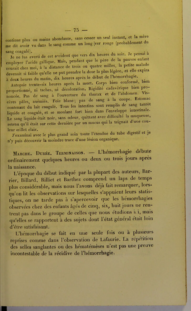 continue plus ou moins abondante, sans cesser un seul instant, et la mère me dit avoir vu dans le sang comme un long jver rouge (probablement du sang coagulé). , . , • x Je ne lus averti de cet accident que vers dix heures du sœr. Je pensai à employer l'acide gallique. Mais, pendant que le père de la pauvre enfant coui-ailchez moi, à la distance de trois ou quatre milles la petite malade devenait si faible qu'elle ne put prendre la dose la plus légère, et elle expira à deux heures du matin, dix heures après ie début de l'hémorrhagie. Autopsie trente-six heures après la mort. Corps bien conforme, bien proportionné, ni taches, ni décoloration. Rigidité cadavérique bien pro- noncée. Pas de' sang à l'ouverture du thorax et de l'abdomen. Vis- cères pâles, aoémiés. Foie blanc; pas de sang à la coupe. Estomac contenant du lait coagulé. Tous les intestins sont remphs de sang tantôt liquide et coagulé, et se moulant fort bien dans l'enveloppe intestinale. Le sang liquide était noir, sans odeur, quittant avec difliculté la muqueuse, retenu qu'il était sur cette dernière par un mucus qui la teignait d'une cou- leur œillet clair. J'examinai avec le plus grand soin toute l'étendue du tube digestit et je n'y puis découvrir la moindre trace d'une lésion organique. Marche. Durée. Terminaison. — L'hémorrbagie débute ordinairement quelques heures ou deux ou trois jours après la naissance. L'époque du début indiqué par la plupart des auteurs, Bar- rier, Billard, Rilliet et Barthez comprend un laps de temps plus considérable, mais nous l'avons déjà fait remarquer, lors- qu'on lit les observations sur lesquelles s'appuient leurs statis- tiques, on ne tarde pas à s'apercevoir que les hémorrbagies observées chez des enfants âgés de cinq, six, huit jours ne ren- trent pas dans le groupe de celles que nous étudions it i, mais qu'elles se rapportent à des sujets dont l'état général était loin d'être satisfaisant. L'hémorrbagie se fait en une seule fois ou à plusieurs reprises comme dans l'observation de Lafaurie. La répéf.ition des selles sanglantes ou des hématémèses n'est pas une preuve incontestable de la récidive de l'hémorrhagie. mm
