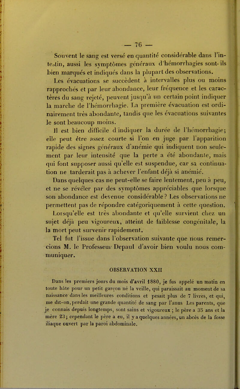 Souvent le sang est versé en quantité considérable dans l'in- teain, aussi les symptômes généraux d'hémorrhagies sont-ils bien marqués et indiqués dans la plupart des observations. Les évacuations se succèdent à intervalles plus ou moins rapprochés et par leur abondance, leur fréquence et les carac- tères du sang rejeté, peuvent jusqu'à un certain point indiquer la marche de l'hémorrhagie. La première évacuation est ordi- nairement très abondante, tandis que les évacuations suivantes le sont beaucoup moins. Il est bien difficile d indiquer la durée de l'hémorrhagie; elle peut être assez courte si l'on en juge par l'apparition rapide des signes généraux d'anémie qui indiquent non seule- ment par leur intensité que la perte a été abondante, mais qui font supposer aussi qu'elle est suspendue, car sa continua- tion ne tarderait pas à achever l'enfant déjà si anémié. Dans quelques cas ne peut-elle se faire lentement, peu à peu, et ne se révéler par des symptômes appréciables que lorsque son abondance est devenue considérable? Les observations ne permettent pas de répondre catégoriquement à cette (juestion. Lotsqu'elle est très abondante et qu'elle survient chez un sujet déjà peu vigoureux, atteint de faiblesse congénitale, la la mort peut survenir rapidement. Tel fut l'issue dans l'observation suivante que nous remer- cions M. le Professeur Depaul d'avoir bien voulu nous com- muniquer. OBSERVATION XXII Dans les premiers jours du mois d'avril 1880, je fus appelé un malin en toute hâte pour un petit garçon né la veille, qui paraissait au moment de sa naissance dans les meilleures condilions et pesait plus de 7 livres, et qui, me dit-on,perdait une grande quantité de sang par l'anus Les parents, que je connais depuis longtemps, sont sains et vigoureux ; le père a 35 ans et la mère 23; cependant le père a eu, il y a quelques années, un abcès de la fosse iliaque ouvert par la paroi abdominale.
