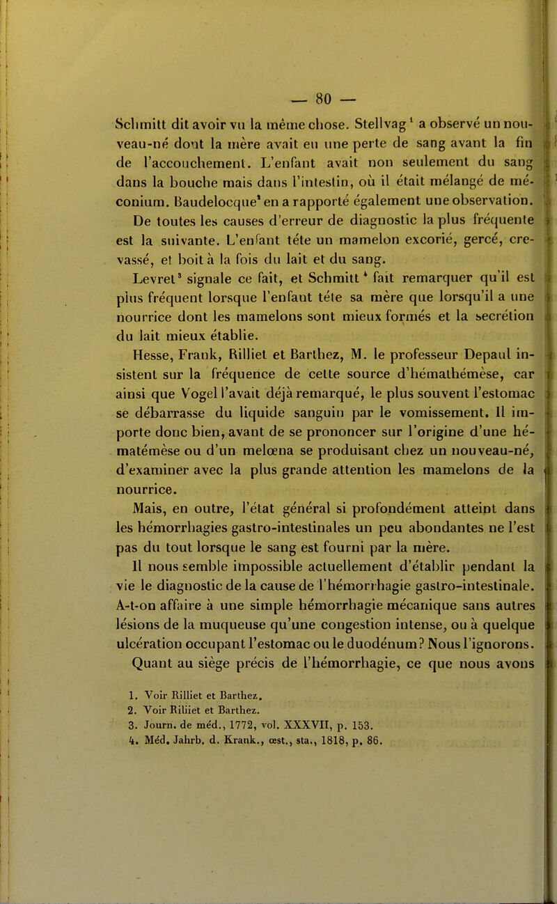 Sclimitt dit avoir vu la même chose, Stellvag ' a observé un nou- veau-né dont la mère avait eu une perte de sang avant la fin de l'accouchement. L'enfant avait non seulement du sang dans la bouche mais dans l'inteslin, où il était mélangé de mé- conium. Baudelocque* en a rapporté également une observation. De toutes les causes d'erreur de diagnostic la plus fréquente est la suivante. L'enfant téte un mamelon excorié, gercé, cre- vassé, et boita la fois du lait et du sang. Levret' signale ce fait, et Schmitt * fait remarquer qu'il est plus fréquent lorsque l'enfant téle sa mère que lorsqu'il a une nourrice dont les mamelons sont mieux formés et la sécrétion du lait mieux établie. Hesse, Frank, Rilliel et Barlhez, M. le professeur Depaul in- sistent sur la fréquence de cette source d'hémalhémèse, car ainsi que Vogel l'avait déjà remarqué, le plus souvent l'estomac se débarrasse du liquide sanguin par le vomissement. Il im- porte donc bien, avant de se prononcer sur l'origine d'une hé- matémèse ou d'un melœna se produisant chez un nouveau-né, d'examiner avec la plus grande attention les mamelons de la nourrice. Mais, en outre, l'état général si profondément atteint dans les hémorrhagies gastro-intestinales un peu abondantes ne l'est pas du tout lorsque le sang est fourni par la mère. Il nous semble impossible actuellement d'établir pendant la vie le diagnostic de la cause de l'hémorrhagie gastro-intestinale. A-t-on affaire à une simple hémorrhagie mécanique sans autres lésions de la muqueuse qu'une congestion intense, ou à quelque ulcération occupant l'estomac ou le duodénum? Nous l'ignorons. Quant au siège précis de l'hémorrhagie, ce que nous avons 1. Voir Rilliet et Barthez. 2. Voir Riliiet et Barthez. 3. Journ. de méd., 1772, vol. XXXVII, p. 153. 4. Méd. Jahrb. d. Krank., œst., sta., 1818, p. 86.