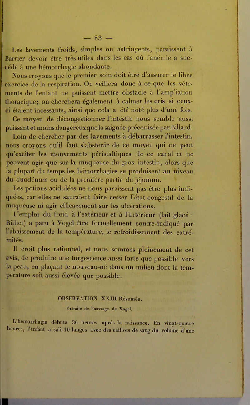 Les lavements froids, simples on astringents, paraissent à Barrier devoir être très utiles dans les cas où l'anémie a suc- cédé à une hémorrliagie abondante. Nous croyons que le premier soin doit être d'assurer le libre exercice de la respiration. On veillera donc à ce que les vête- ments de l'enfant ne puissent mettre obstacle à l'ampliation tlioracique; on cherchera également à calmer les cris si ceux- ci étaient incessants, ainsi que cela a été noté plus d'une fois. Ce moyen de décongestionner l'intéstin nous semble aussi puissant et moins dangereux que la saignée préconisée par Billard. Loin de chercher par des lavements à débarrasser l'intestin, nous croyons qu'il faut s'abstenir de ce moyen qui ne peut qu'exciter les mouvements péristaltiques de ce canal et ne peuvent agir que sur la muqueuse du gros intestin, alors que la plupart du temps les hémorrhagies se produisent au niveau du duodénum ou de la première partie du jéjunum. Les potions acidulées ne nous paraissent pas être plus indi- quées, car elles ne sauraient faire cesser l'état congestif de la muqueuse ni agir efficacement sur les ulcérations. L'emploi du froid à l'extérieur et à l'intérieur (lait glacé : Rilliet) a paru à Vogel être formellement conire-indiqué par l'abaissement de la température, le refroidissement des extré- mités. 11 croit plus rationnel, et nous sommes pleinement de cet avis, de produire une turgescence aussi forte que possible vers la peau, en plaçant le nouveau-né dans un milieu dont la tem- pérature soit aussi élevée que possible. OBSERVATION XXIII Résumée. Extraite de l'ouvrage de Vogel. L'hémorrhagie débuta 36 heures après la naissance. En vingt-quatre heures, l'enfant a sali 10 langes avec des caillots de sang du volume d'une