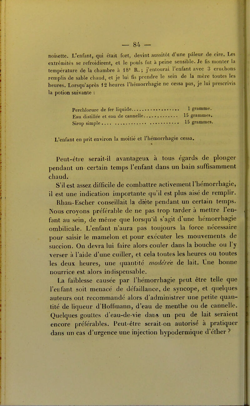 noisette. L'enfant, qui était fort, devint aussitôt d'une pâleur de cire. Les extrémités se refroidirent, et le pouls fut à peine sensible. Je (is monter la température de la chambre à 18» R. ; j'entourai l'enfant avec 3 cruchons remplis de sable chaud, et je lui fis prendre le sein de la mère toutes les heures. Lorsqu'après 12 heures l'hémorrhagie ne cessa pas, je lui prescrivis la potion suivante : Perchlorure de fer liquide 1 gramme. Eau distillée et eau de cannelle 15 grammes. Sirop simple 15 grammes. L'enfant en prit environ la moitié et l'hémorrhagie cessa. Peut-êtie serait-il avantageux à tous égards de plonger pendant un certain temps l'enfant dans un bain suffisamment chaud. S'il est assez difficile de combattre activemenl l'hémorrhagie, il est une indication importante qu'il est plus aisé de remplir. Rhan-Escher conseillait la diète pendant un certain temps. Nous croyons préférable de ne pas trop tarder à mettre l'en- fant au sein, de même que lorsqu'il s'agit d'une hémorrhagie ombilicale. L'enfant n'aura pas toujours la force nécessaire pour saisir le mamelon et pour exécuter les mouvements de succion. On devra lui faire alors couler dans la bouche ou l'y verser à l'aide d'une cuiller, et cela toutes les heures ou toutes les deux heures, une (juantité modérée de lait. Une bonne nourrice est alors indispensable. La faiblesse causée par l'hémorrhagie peut être telle que l'enfant soit menacé de défaillance, de syncope, et qiiehpies auteurs ont recommandé alors d'administrer une petite quan- tité de liqueur d'Hoffmann, d'eau de menthe ou de cannelle. Quelques goulles d'eau-de-vie daDS un peu de lait seraient encore préférables. Peut-être serait-on autorisé à pratiquer dans un cas d'urgence une injection hypodermique d'élher ?