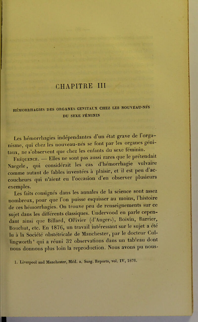 HÉMORRHAGIfiS DES ORGANES GENITAUX CHEZ LES NOUVEAU-NFS DU SEXE FÉxMININ Les hémorrhagies indépendantes d'un état grave de l'orga- nisme, qui cl.ez les nouveau-nés se font par les organes géni- taux, ne s'observent que chez les enfants du sexe féminin. Fréquence. — Elles ne sont pas aussi rares que le prétendait Naegele, qui considérait les cas d'hémorrhagie vulvaire comme autant de fables inventées à plaisir, et il est peu d'ac- coucheurs qui n'aient eu l'occasion d'en observer plusieurs exemples. Les faits consignés dans les annales de la science sont assez nombreux, pour que l'on puisse esquisser au moins, l'histoire de ces hémorrhagies. On trouve peu de renseignements sur ce sujet dans les différents classiques. Undervood en parle cepen- danl ainsi que Billard, OlUvier (d'Anger.>), Boivin, Barrier, Bouchut, elc. En 1876, un travail intéressant sur le sujet a été lu à la Société obstétricale de Manchester, par le docteur Cul- lingworth ' qui a réuni 32 observations dans un tableau dont nous donnons plus loin la reproduction. Nous avons pu nous- 1. Liverpool and Manchester, Méd. a. Surg. Reports, vol. IV, 1876,