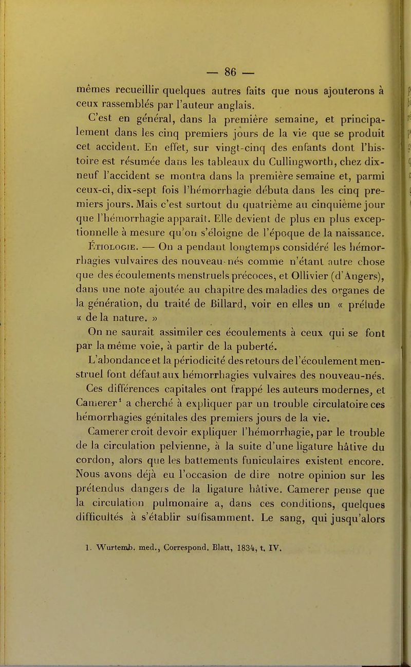 mêmes recueillir quelques autres faits que nous ajouterons à ceux rassemblés par l'auteur anglais. C'est en général, dans la première semaine, et principa- lement dans les cinq premiers jours de la vie que se produit cet accident. En effet, sur vingt-cinq des enfants dont l'his- toire est résumée dans les tableaux du CuUingworth, chez dix- neuf l'accident se montra dans la première semaine et, parmi ceux-ci, dix-sept fois l'hémorrhagie débuta dans les cinq pre- miers jours. Mais c'est surtout du quatrième au cinquième jour que rhémorrhagie apparaît. Elle devient de plus en plus excep- tionnelle à mesure qu'on s'éloigne de l'époque de la naissance. Etiologie. — Ou a pendant longtemps considéré les hémor- rbagies vulvaires des nouveau-nés comme n'étant autre chose que des écoulements menstruels précoces, et Ollivier (d'Angers), dans une note ajoutée au chapitre des maladies des organes de la génération, du tiaité de Billard, voir en elles un « prélude « de la nature. » On ne saurait assimiler ces écoulements à ceux qui se font par la même voie, à partir de la puberté. L'abondance et la périodicité des retours de l'écoulement men- struel font défaut aux hémorrhagies vulvaires des nouveau-nés. Ces différences capitales ont frappé les auteurs modernes, et Ca nierer* a cherche a expliquer par un trouble circulatoire ces hémorrhagies génitales des premiers jours de la vie. Camerer croit devoir expliquer l'hémorrhagie, par le trouble de la circulation pelvienne, à la suite d'une ligature hâtive du cordon, alors que les battements funiculaires existent encore. Nous avons déjà eu l'occasion de dire notre opinion sur les prétendus dangers de la ligature hâtive. Camerer pense que la circulation pulmonaire a, dans ces conditions, quelques difficultés à s'établir suffisamment. Le sang, qui jusqu'alors 1. Wurtemii. med., Correspond. Blatt, 1834, t. IV.