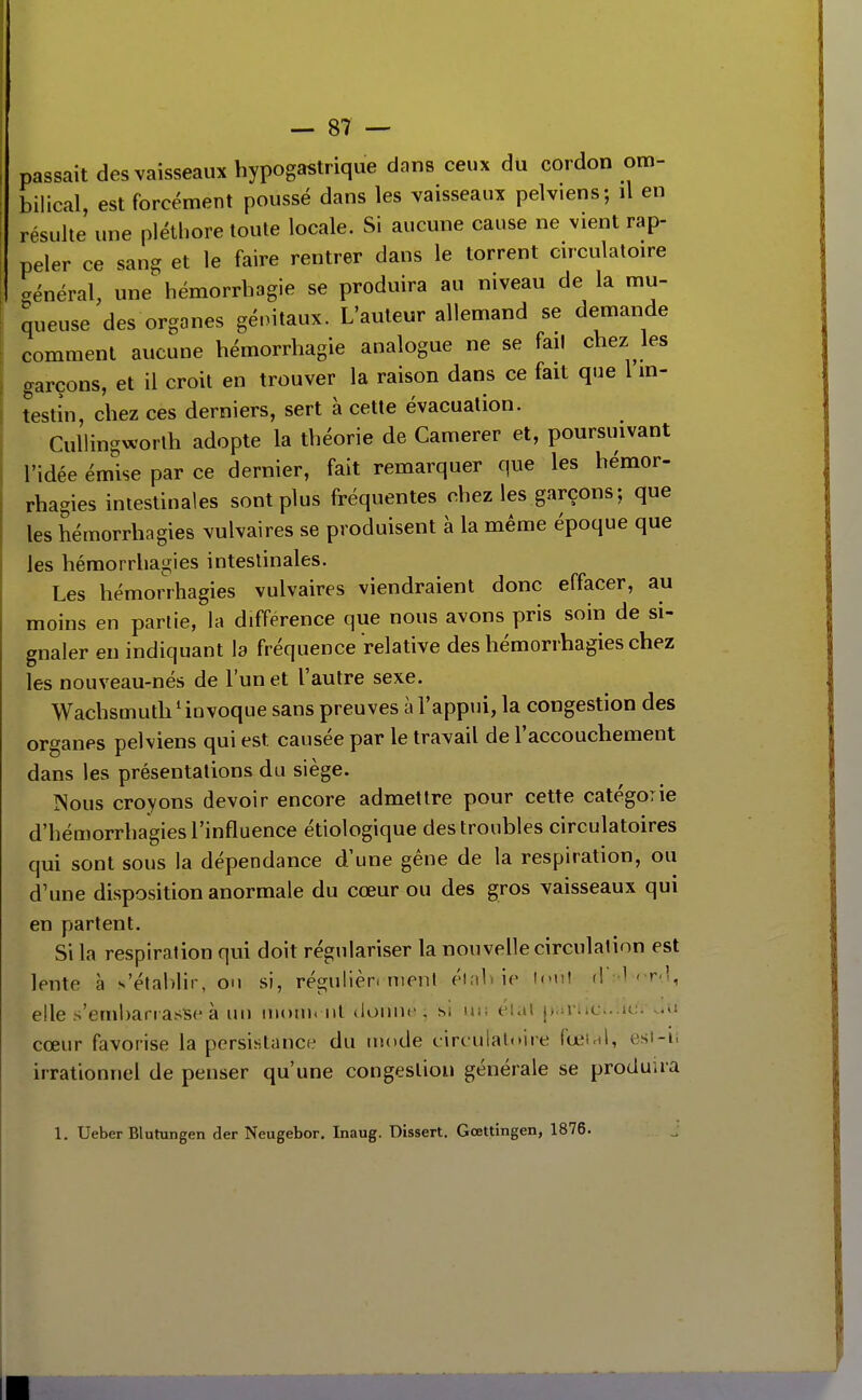 passait des vaisseaux hypogastrique dans ceux du cordon om- bilical, est forcément poussé dans les vaisseaux pelviens; il en résulte une plétbore toute locale. Si aucune cause ne vient rap- peler ce sang et le faire rentrer dans le torrent circulatoire -énéral, une hémorrhagie se produira au niveau de la mu- queuse des organes génitaux. L'auteur allemand se demande comment aucune hémorrbagie analogue ne se fail chez les garçons, et il croit en trouver la raison dans ce fait que 1 m- testîn, chez ces derniers, sert à cette évacuation. Cullingx^'orth adopte la théorie de Camerer et, poursmvant l'idée émise par ce dernier, fait remarquer que les bémor- rhagies intestinales sont plus fréquentes chez les garçons; que les hémorrhagies vulvaires se produisent à la même époque que les hémorrhau;ies intestinales. Les hémorrhagies vulvaires viendraient donc effacer, au moins en partie, la différence que nous avons pris soin de si- gnaler en indiquant la fréquence relative des hémorrhagies chez les nouveau-nés de l'un et l'autre sexe. Wachsmuth ^ invoque sans preuves à l'appui, la congestion des organes pelviens qui est causée par le travail de l'accouchement dans les présentations du siège. Nous croyons devoir encore admettre pour cette catégorie d'hémorrhagies l'influence étiologique des troubles circulatoires qui sont sous la dépendance d'une gêne de la respiration, ou d'une disposition anormale du cœur ou des gros vaisseaux qui en partent. Si la respiration qui doit régulariser la nouvelle circulation est lente à s'établir, on si, régulier, nient éiabie l<»ul (l -l- r-l, elle s'embarrasise à un nioui. ni donne, si ui; eUil parUci.ucr oU cœur favorise la persistance du mode circulatoire fœird, est-ii irrationnel de penser qu'une congestion générale se produira 1. Ueber Blutungen der Neugebor, Inaug. Dissert. Gœttingen, 1876.