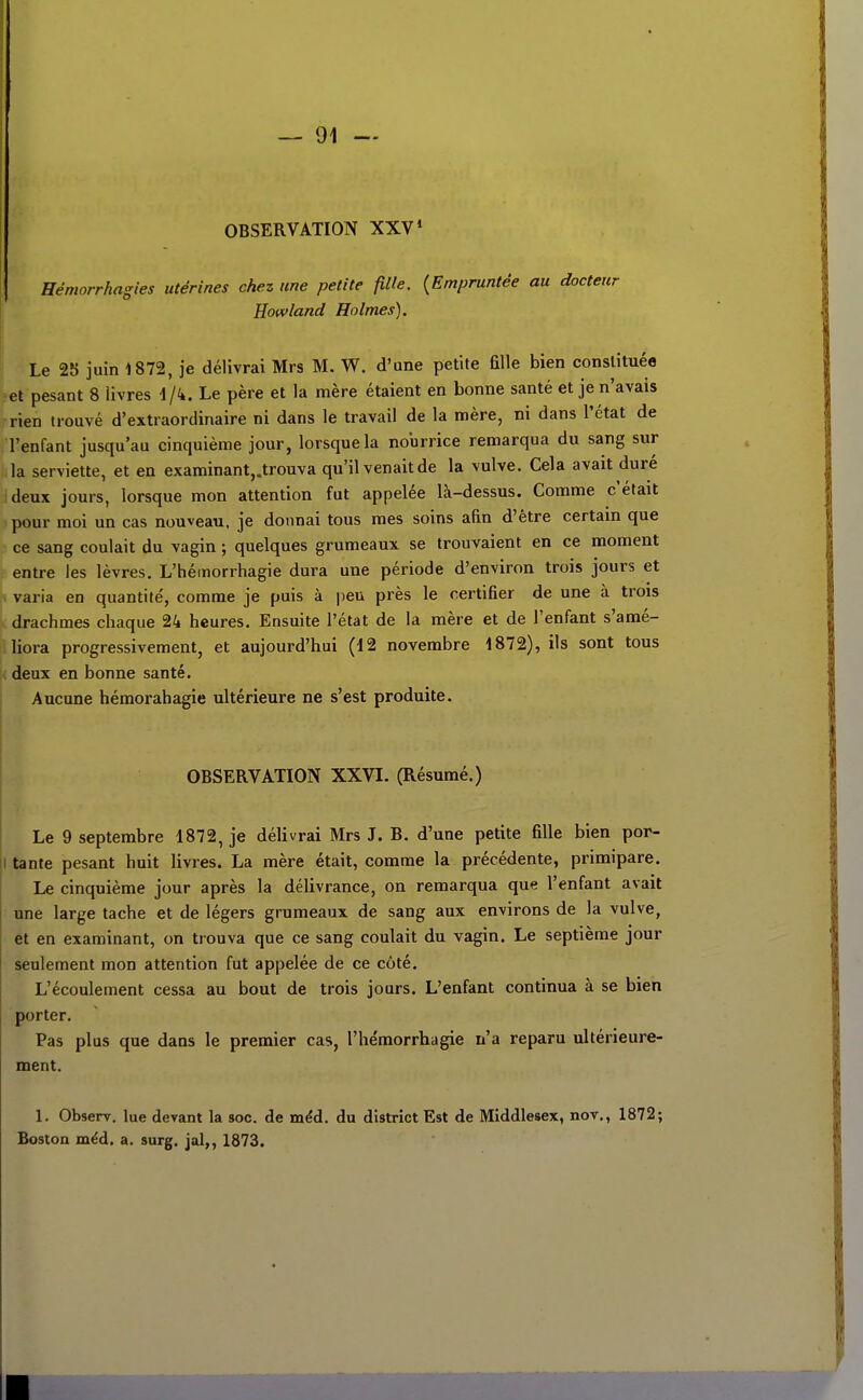 OBSERVATION XXV' Hémorrhagies utérines chez une petite fille. {Empruntée au docteur Howland Holmes). Le 2Î) juin 1872, je délivrai Mrs M. W. d'une petite fille bien constituée ?el pesant 8 livres \/k. Le père et la mère étaient en bonne santé et je n'avais rien trouvé d'extraordinaire ni dans le travail de la mère, ni dans l'état de l'enfant jusqu'au cinquième jour, lorsque la nourrice remarqua du sang sur la serviette, et en examinant,.trouva qu'il venait de la vulve. Cela avait duré ideux jours, lorsque mon attention fut appelée là-dessus. Comme c'était pour moi un cas nouveau, je donnai tous mes soins afin d'être certain que ce sang coulait du vagin ; quelques grumeaux se trouvaient en ce moment entre les lèvres. L'hémorrhagie dura une période d'environ trois jours et > varia en quantité, comme je puis à peu près le certifier de une à trois t. drachmes chaque 24 heures. Ensuite l'état de la mère et de l'enfant s'amé- liora progressivement, et aujourd'hui (12 novembre 1872), ils sont tous deux en bonne santé. Aucune hémorahagie ultérieure ne s'est produite. OBSERVATION XXVI. (Résumé.) Le 9 septembre 1872, je délivrai Mrs J. B. d'une petite fille bien por- II tante pesant huit livres. La mère était, comme la précédente, primipare. ! Le cinquième jour après la délivrance, on remarqua que l'enfant avait une large tache et de légers grumeaux de sang aux environs de la vulve, et en examinant, on trouva que ce sang coulait du vagin. Le septième jour seulement mon attention fut appelée de ce côté. L'écoulement cessa au bout de trois jours. L'enfant continua à se bien porter. Pas plus que dans le premier cas, l'hémorrhagie n'a reparu ultérieure- ment. 1. Observ. lue devant la soc. de mêd. du district Est de Middlesex, nov., 1872;
