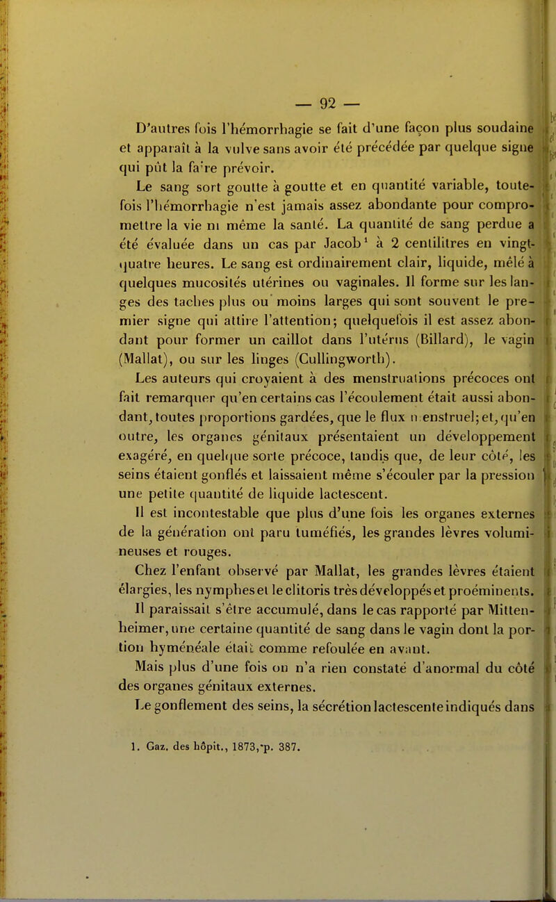 D'autres fois l'hémorrhagie se fait d'une façon plus soudaine et apparaît à la vulve sans avoir été précédée par quelque signe qui pût la fa're prévoir. j Le sang sort goutte à goutte et en quantité variable, toutei| fois riiémorrliagie n'est jamais assez abondante pour comproJ^ mettre la vie ni même la santé. La quantité de sang perdue a ' été évaluée dans un cas par Jacob* à 2 centilitres en vingt- quatre heures. Le sang est ordinairement clair, liquide, mêlé à quelques mucosités utérines ou vaginales. Il forme sur les lan- ges des taches plus ou moins larges qui sont souvent le pre- mier signe qui attire l'attention; quelquefois il est assez abon- dant pour former un caillot dans l'utérus (Billard), le vagin (Mallat), ou sur les hnges (Cullingworth). Les auteurs qui croyaient à des menstruations précoces ont. fait remarquer qu'en certains cas l'écoulement était aussi abon- dant, toutes proportions gardées, que le flux n enstruel; et, qu'en outre, les organes génitaux présentaient un développement exagéré, en quel(|ue sorte précoce, tandis que, de leur côté, les seins étaient gonflés et laissaient même s'écouler par la pression une petite cjuantité de liquide lactescent. Il est incontestable que plus d'une fois les organes externes de la génération ont paru tuméfiés, les grandes lèvres volumi- neuses et rouges. Chez l'enfant observé par Mallat, les grandes lèvres étaient élargies, les nymphes et le clitoris très développés et proéminents. Il paraissait s'être accumulé, dans le cas rapporté par Mitten- heimer,une certaine quantité de sang dans le vagin dont la por- tion hyménéale était comme refoulée en avant. Mais plus d'une fois on n'a rien constaté d'anormal du côté des organes génitaux externes. Le gonflement des seins, la sécrétion lactescente indiqués dans 1. Gaz. des hôpit., 1873,-p. 387. .3