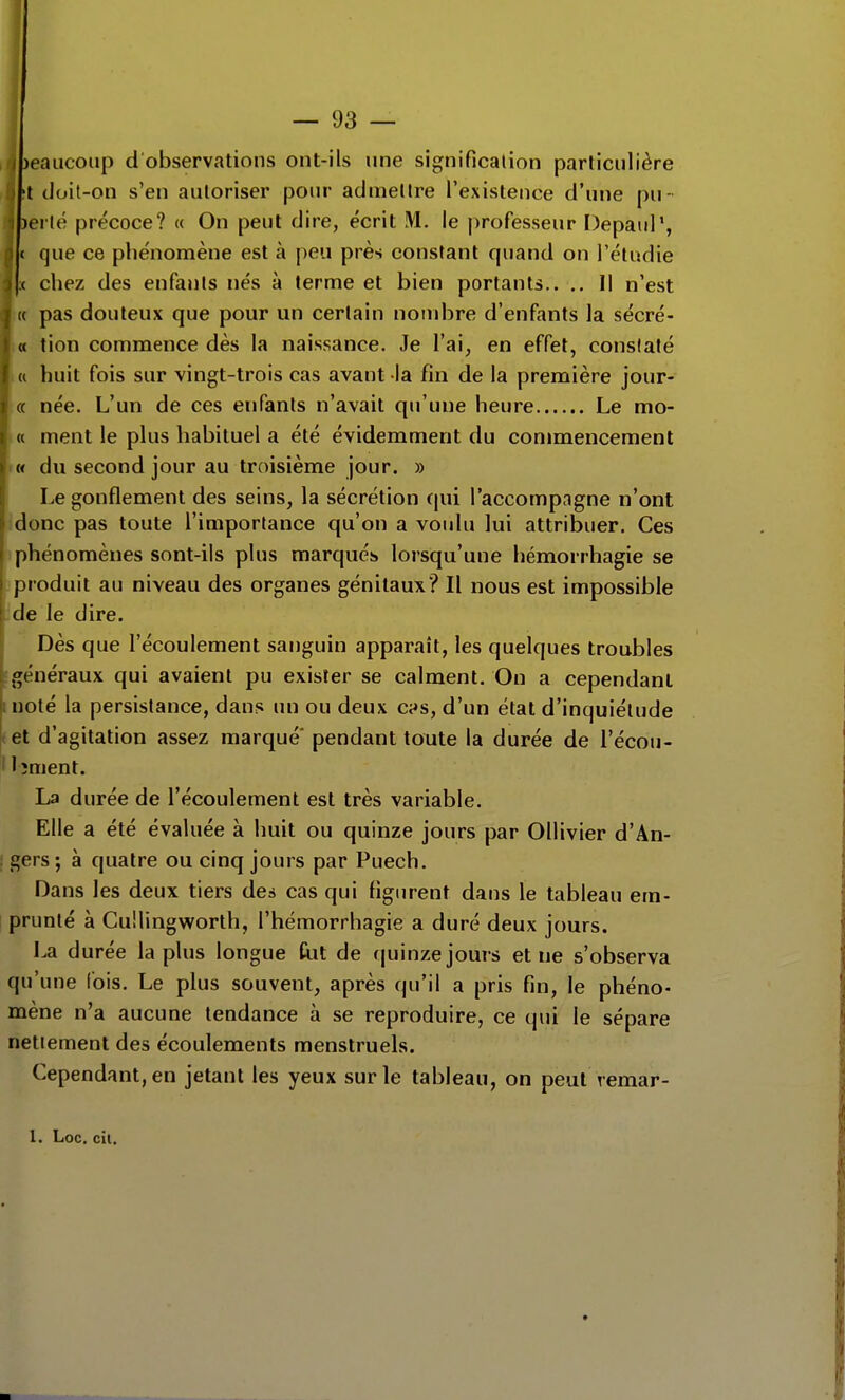, )eaucoup d observations ont-ils une signification particulière 't doit-on s'en autoriser pour admettre l'existence d'une pu- lerté précoce? « On peut dire, écrit M. le professeur Depaul', ( que ce phénomène est à peu près constant quand on l'étudié ( chez des enfants nés à terme et bien portants.. .. Il n'est H pas douteux que pour un certain noud^re d'enfants la sécré- « tion commence dès la naissance. Je l'ai, en effet, constaté (( huit fois sur vingt-trois cas avant la fin de la première jour- ce née. L'un de ces enfants n'avait qu'une heure Le mo- (( ment le plus habituel a été évidemment du commencement <« du second jour au troisième jour. » Le gonflement des seins, la sécrétion qui l'accompagne n'ont donc pas toute l'importance qu'on a voulu lui attribuer. Ces )phénomènes sont-ils plus marqués lorsqu'une hémorrhagie se )produit au niveau des organes génitaux? Il nous est impossible ide le dire. Dès que l'écoulement sanguin apparaît, les quelques troubles •généraux qui avaient pu exister se calment. On a cependant luoté la persistance, dans un ou deux c^s, d'un état d'inquiétude tel d'agitation assez marqué' pendant toute la durée de l'écou- ' I îment. La durée de l'écoulement est très variable. Elle a été évaluée à huit ou quinze jours par Ollivier d'An- : gers ; à quatre ou cinq jours par Puech. Dans les deux tiers des cas qui figiu-ent dans le tableau em- prunté à CuHingworth, l'hémorrhagie a duré deux jours. La durée la plus longue tit de (juinze jours et ne s'observa qu'une fois. Le plus souvent, après qu'il a pris fin, le phéno- mène n'a aucune tendance à se reproduire, ce qui le sépare nettement des écoulements menstruels. Cependant, en jetant les yeux sur le tableau, on peut vemar-
