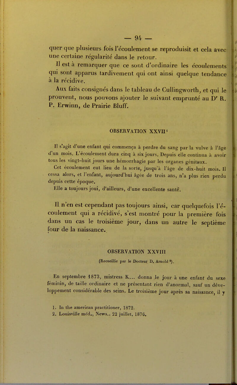 quer que plusieurs fois l'écoulement se reproduisit et cela avec une certaine régularité dans le retour. Il est à remarquer que ce sont d'ordinaire les écoulements qui sont apparus tardivement qui ont ainsi quelque tendance à la récidive. Aux faits consignés dans le tableau de Cullingv^^orth, et qui le prouvent, nous pouvons ajouter le suivant empnmté au D' R. P. Erwinn, de Prairie Bluff. OBSERVATION XXVII * Il s'agit d'une enfant qui commença à perdre du sang par la vulve à l'âge d'un mois. L'écoulement dura cinq à six jours. Depuis elle continua à avoir tous les vingt-huit jours une hémorrhagie par les organes génitaux. Cet écoulement eut lieu de la sorte, jusqu'à l'âge de dix-huit mois. II cessa alors, et l'enfant, aujourd'hui âgée de trois ans, n'a plus rien perdu depuis cette époque. Elle a toujours joui, d'ailleurs, d'une excellente santé. Il n'en est cependant pas toujours ainsi, car quelquefois l'é- coulement qui a récidivé, s'est montré pom^ la première fois dans un cas le troisième jour, dans un autre le septième four de la naissance. OBSERVATION XXVIII (Recueillie par le Docteur D. Arnold *), En septembre 1873, mistress K... donna le jour à une enfant du sexe féminin, de taille ordinaire et ne présentant rien d'anormal, sauf un déve- loppement considérable des seins. Le troisième jour après sa naissance, il y 1. In the american practitioner, 1872. 2. Louisviile mëd., News.. 22 juillet, 1876.