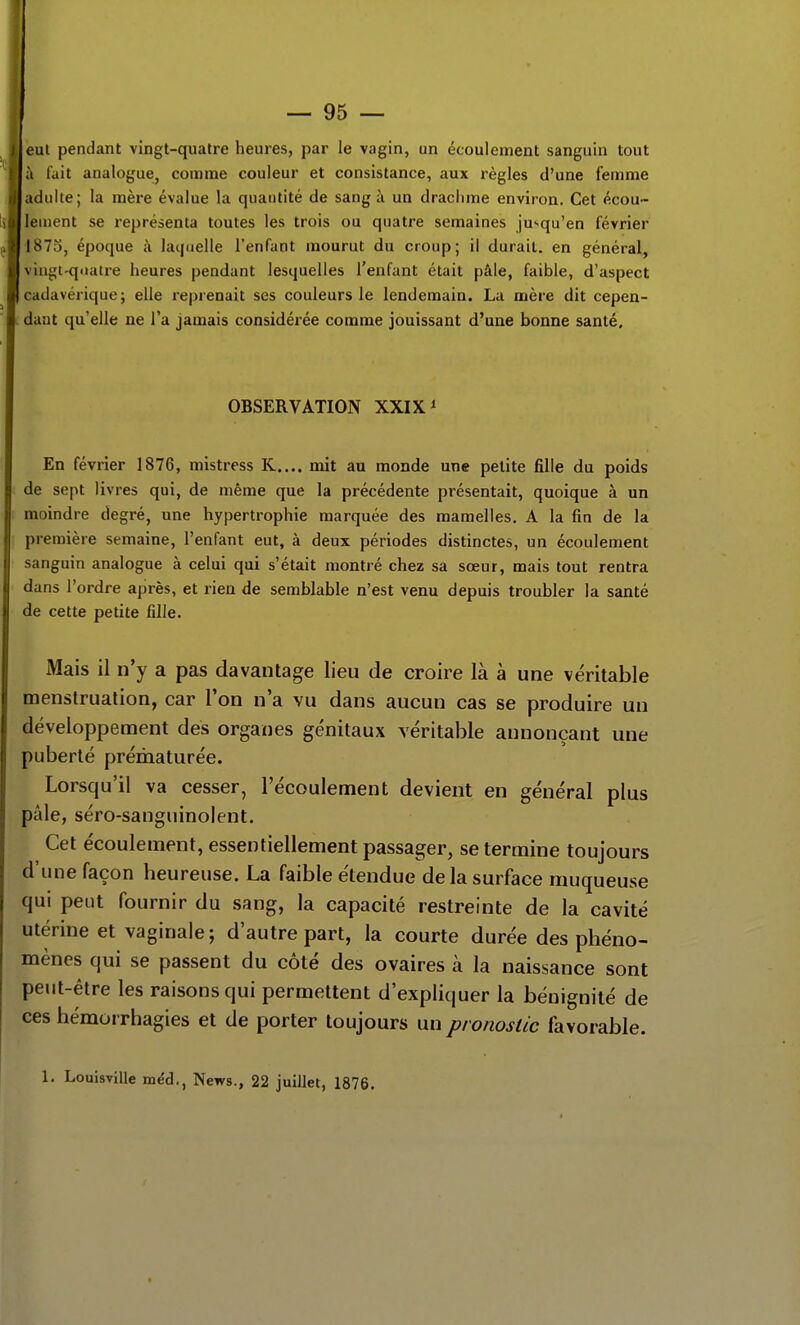 — 95 — eul pendant vingt-quatre heures, par le vagin, un écoulement sanguin tout à fait analogue, comme couleur et consistance, aux règles d'une femme adulte; la mère évalue la quantité de sang à un draclime environ. Cet écou- lement se représenta toutes les trois ou quatre semaines jusqu'en février I87S, époque à laipielle l'enfant mourut du croup; il durait, en général, vingt-quatre heures pendant lesquelles l'enfant était pâle, faible, d'aspect ( udavérique; elle reprenait ses couleurs le lendemain. La mère dit cepen- daut qu'elle ne l'a jamais considérée comme jouissant d'une bonne santé. OBSERVATION XXIX i En février 1876, mistress K.... mit au monde une petite fille du poids de sept livres qui, de même que la précédente présentait, quoique à un moindre degré, une hypertrophie marquée des mamelles. A la fin de la première semaine, l'enfant eut, à deux périodes distinctes, un écoulement sanguin analogue à celui qui s'était montré chez sa sœur, mais tout rentra dans l'ordre après, et rien de semblable n'est venu depuis troubler la santé de cette petite fille. Mais il n'y a pas davantage lieu de croire là à une véritable menstruation, car l'on n'a vu dans aucun cas se produire un développement des organes génitaux véritable annonçant une puberté prématurée. Lorsqu'il va cesser, l'écoulement devient en général plus pâle, séro-sanguinolent. Cet écoulement, essentiellement passager, se termine toujours d'une façon heureuse. La faible étendue delà surface muqueuse qui peut fournir du sang, la capacité restreinte de la cavité utérine et vaginale; d'autre part, la courte durée des phéno- mènes qui se passent du côté des ovaires à la naissance sont peut-être les raisons qui permettent d'expliquer la bénignité de ces hémorrhagies et de porter toujours un pronostic favorable.