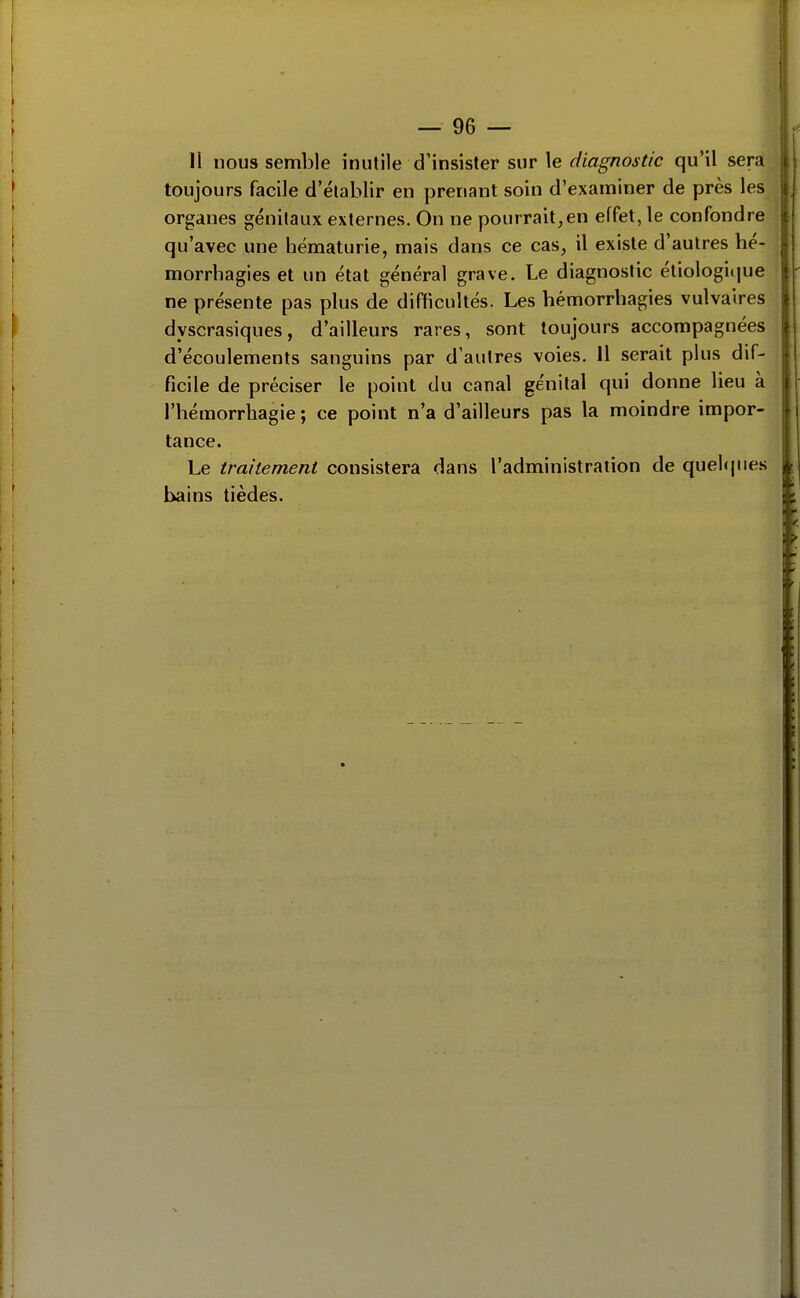 toujours facile d'établir en prenant soin d'examiner de près les organes génitaux externes. On ne pourrait,en effet, le confondre qu'avec une hématurie, mais dans ce cas, il existe d'autres hé- morrbagies et un état général grave. Le diagnostic étiologi(iue ne présente pas plus de difficultés. Les bémorrbagies vulvaires dyscrasiques, d'ailleurs rares, sont toujours accompagnées d'écoulements sanguins par d'autres voies. 11 serait plus dif- ficile de préciser le point du canal génital qui donne lieu à l'hémorrhagie ; ce point n'a d'ailleurs pas la moindre impor- tance. Le traitement consistera dans l'administration de quel(|ues hains tièdes.