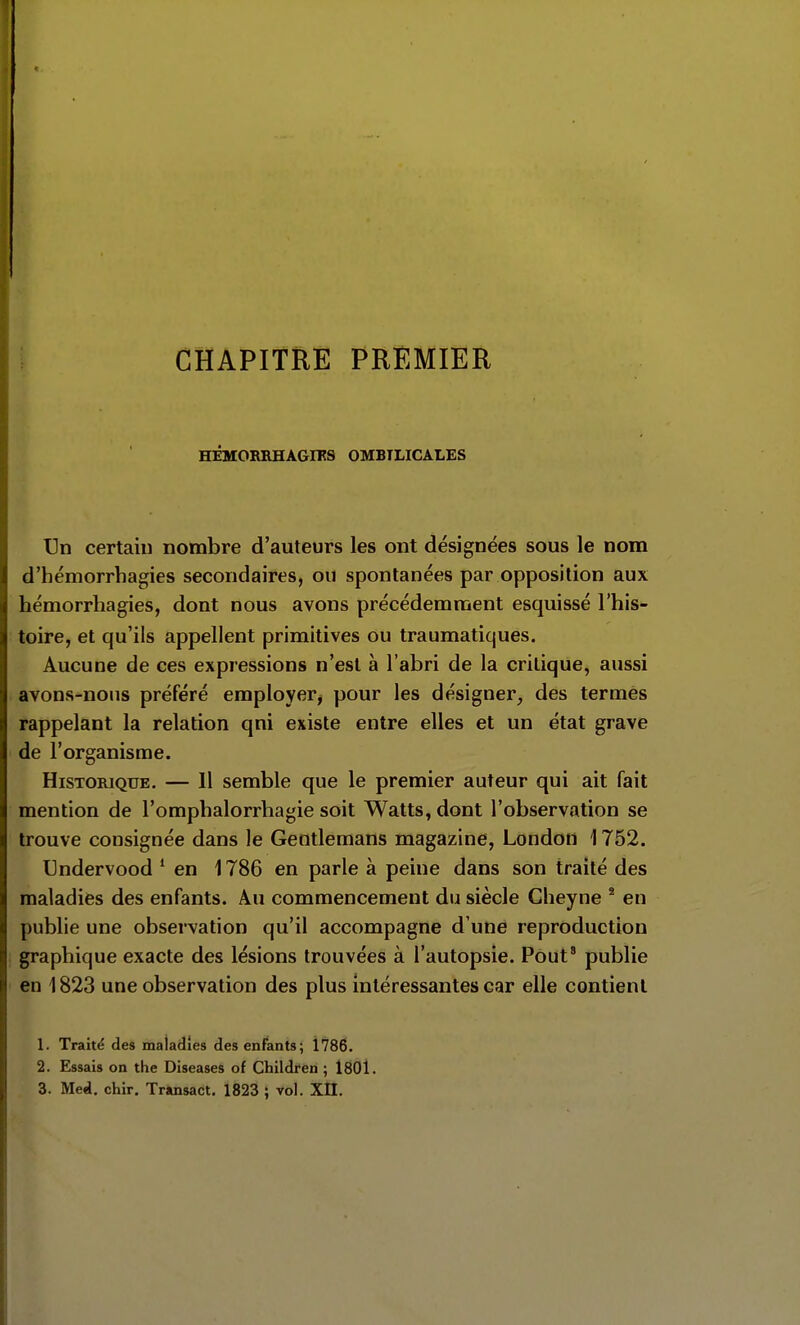 CHAPITRE PREMIER HÉMORRHAGIFS OMBILICALES I3n certain nombre d'auteurs les ont désignées sous le nom d'hémorrhagies secondaires, ou spontanées par opposition aux hémorrhagies, dont nous avons précédemment esquissé l'his- toire, et qu'ils appellent primitives ou traumatiques. Aucune de ces expressions n'est à l'abri de la critique, aussi avons-nous préféré employer, pour les désigner, des termes rappelant la relation qni existe entre elles et un état grave de l'organisme. Historique. — 11 semble que le premier auteur qui ait fait mention de l'omphalorrliagie soit Watts, dont l'observation se trouve consignée dans le Gentlemans magazine, London 1752. Undervood * en 1786 en parle à peine dans son traité des maladies des enfants. Au commencement du siècle Cheyne ^ en publie une observation qu'il accompagne d'une reproduction graphique exacte des lésions trouvées à l'autopsie. Pout' publie en 1823 une observation des plus intéressantes car elle contient 1. Traité des maladies des enfants; 1786. 2. Essais on the Diseases of Children ; 1801.