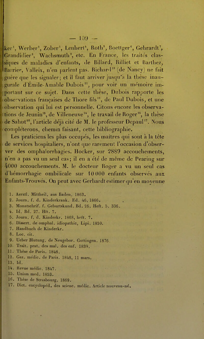 kerS Werber% Zober', Lenlierl*, Rotli% Boellger, Gelirardr, r.rancii(Iier\ Wachsmulh', elc. En France^ les traites clas- siques de maladies d'enfants, de Billard, Rilliet et Barlliez, liarrier, Valleix, n'en parlent pas. Richard' (de Nancy) ne fait i;iière que les signaler; et il faut arriver jusqu'à la thèse inau- i;iirale d'Emile-Amable Dubois, f)our voir un mémoire im- portant sur ce sujet. Dans cetle thèse, Dubois rapporte les obseî'vations françaises de Thore fils'% de Paul Dubois, et une observation qui lui est personnelle. Citons encore les observa- tions de Jeunin, de Villeneuve'*, le travail de Roger, la thèse de Sahut*', l'article déjà cité de M. le professeur Depaul*\ (Nous compléterons, chemin faisant, cetle bibliographie. Les praticiens les plus occupés, les maîtres qui sont à la tête ( de services hospitaliers, n'ont (|ue rarement l'occasion d'obser- ver des omphalorrhagies. Hocker, sur 2889 accouchements, n'en a pas vu un seul cas; il en a été de même de Pearing sur 4000 accouchements. M. le docteur Roger a vu un seul cas d'hémorrhagie ombilicale sur 10 000 enfants observés aux Enfants-Trouvés. On peut avec Gerhardt estimer qu'en moyenne 1. Aerztl. Miuhell. aus Baden. 1863. 2. Joum. f. d. Kinderkrank. Ed. 46, 1866. 3. Monatschrif. f. Geburtskund. Bd. 26. Heft. 5. 336. k. Id. Bd. 27. Htt. 7. 5. Journ. f. d. Kinderkr. 1868, lioft. 7. 6. Dissert, de omplial. idiopatliic, Lipi. 1859. 7. Handbuch de Kinderkr. 8. Loc. cit. 9. Ueber Blutung. de Neugebor. Gottingen. 1876. 10. Trait, prat. des mal. des enf. 1839. 11. Thèse de Paris. 1848. 12. Gaz. médic. de Paris. 1848, 11 mars. 13. Id, 14. Revue médic. 1847. 16. Union med. 1853, 16. Thèse de Strasbourg. 1869. 17, Dict. encyclopéd. des scienc. médic. Article nouveau-né.