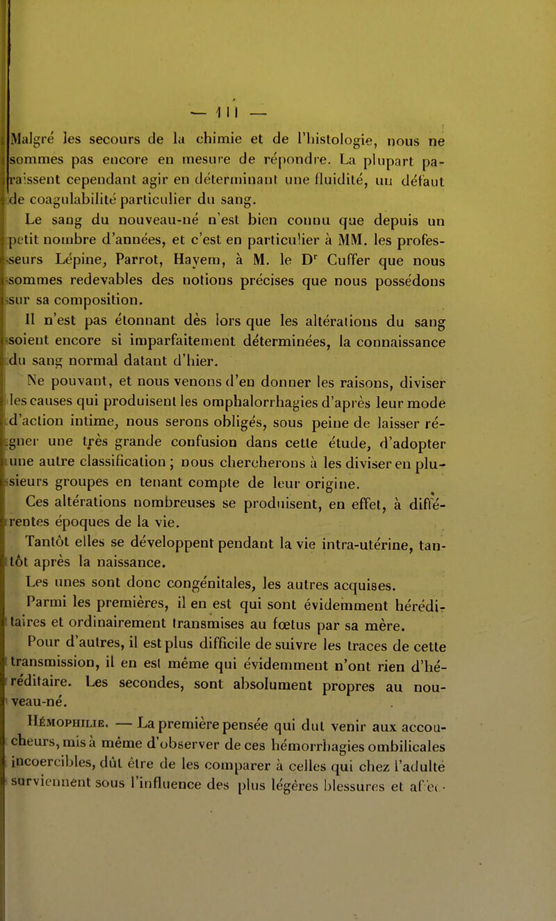 Malgré les secours de la chimie et de l'histologie, nous ne sommes pas encore en mesure de répondre. La plupart pa- raissent cependant agir en déterminant une fluidité, iiu défaut (le coagulahilité particulier du sang. Le sang du nouveau-né n'est bien connu que depuis un jutit nombre d'années, et c'est en particulier à MM. les profes- seurs Lépine, Parrot, Hayem, à M. le D Cuffer que nous sommes redevables des notions précises que nous possédons sur sa composition. Il n'est pas étonnant dès lors que les altérations du sang soient encore si imparfaitement déterminées, la connaissance du sang normal datant d'hier. Ne pouvant, et nous venons d'en donner les raisons, diviser les causes qui produisent les omphalorrhagies d'après leur mode d'action intime, nous serons obligés, sous peine de laisser ré- gner une très grande confusion dans cette étude, d'adopter une autre classification ; nous chercherons à les diviser en plu- sieurs groupes en tenant compte de leur origine. Ces altérations nombreuses se produisent, en effet, à diffé- rentes époques de la vie. Tantôt elles se développent pendant la vie intra-utérine, tan- tôt après la naissance. Les unes sont donc congénitales, les autres acquises. Parmi les premières, il en est qui sont évidemment hérédi- Itaires et ordinairement transmises au fœtus par sa mère. Pour d'autres, il est plus difficile de suivre les traces de cette [transmission, il en est même qui évidemment n'ont rien d'hé- rre'ditaire. Les secondes, sont absolument propres au nou- ' veau-né. Hémophilie. — La première pensée qui dut venir aux accou- cheurs, mis à même d'observer de ces hémorrhagies ombilicales incoercibles, dût être de les comparer à celles qui chez l'adulté surviennent sous l'influence des plus légères blessures et af ei •