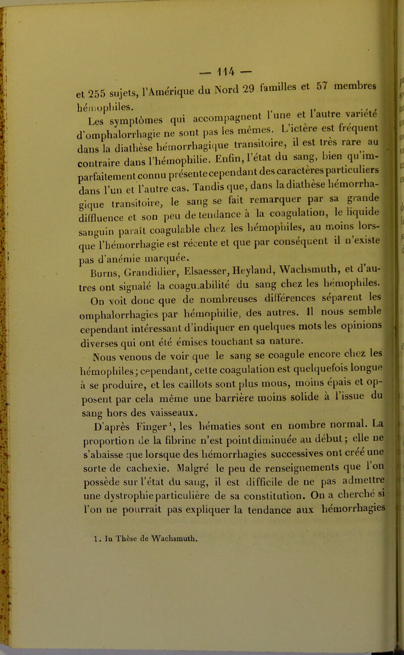 et 255 sujets, l'Amérique du Nord 29 familles et 57 membres héiuopliiles. , i» . • Les symptômes qui accompagnent l une et 1 autre vanete d'omphalorrhag.e ne sont pas les mêmes. L ictère est fréquent dans la diathèse hémorrhagi(,ue transitoire, û est 1res rare au contraire dans l'hémophilie. Enfin, l'état du sang, bien qu im- parfaitement connu présentecependant des caractères particuliers dans l'un et l'autre cas. Tandis que, dans la diathèse hemorrha- gique transitoire, le sang se fait remarquer par sa grande diffluence et son peu de tendance à la coagulation, le liquide sanguin paraît coagulable chez les hémophiles, au moins lors- que l'hémorrhagie est récente et que par conséquent il n'existe pas d'anémie marquée. Burns, Grandidier, Elsaesser, Heyland, Wachsmuth, et d'au- tres ont signalé la coagu.abilité du sang chez les hémophiles. On voit donc que de nombreuses différences séparent les omphalorrhagies par hémophilie, des autres. Il nous semble cependant intéressant d'indiquer en quelques mots les opinions diverses qui ont été émises touchant sa nature. Nous venons de voir que le sang se coagule encore chez les hémophiles; cependant, cette coagulation est quelquefois longue à se produire, et les caillots sont plus mous, moins épais et op- posent par cela même une barrière moins solide à l'issue du sang hors des vaisseaux. D'après Finger^les hématies sont en nombre normal. La proportion de la fibrine n'est point diminuée au début; elle ne s'abaisse que lorsque des hémorrhagies successives ont crée une sorte de cachexie. Malgré le peu de renseignements que Ion possède sur l'état du sang, il est difficile de ne pas admettre une dystrophie particulière de sa constitution. On a cherche si l'on ne pourrait pas expliquer la tendance aux hémorrhagies 1. la Thèse de Wachsmuth.