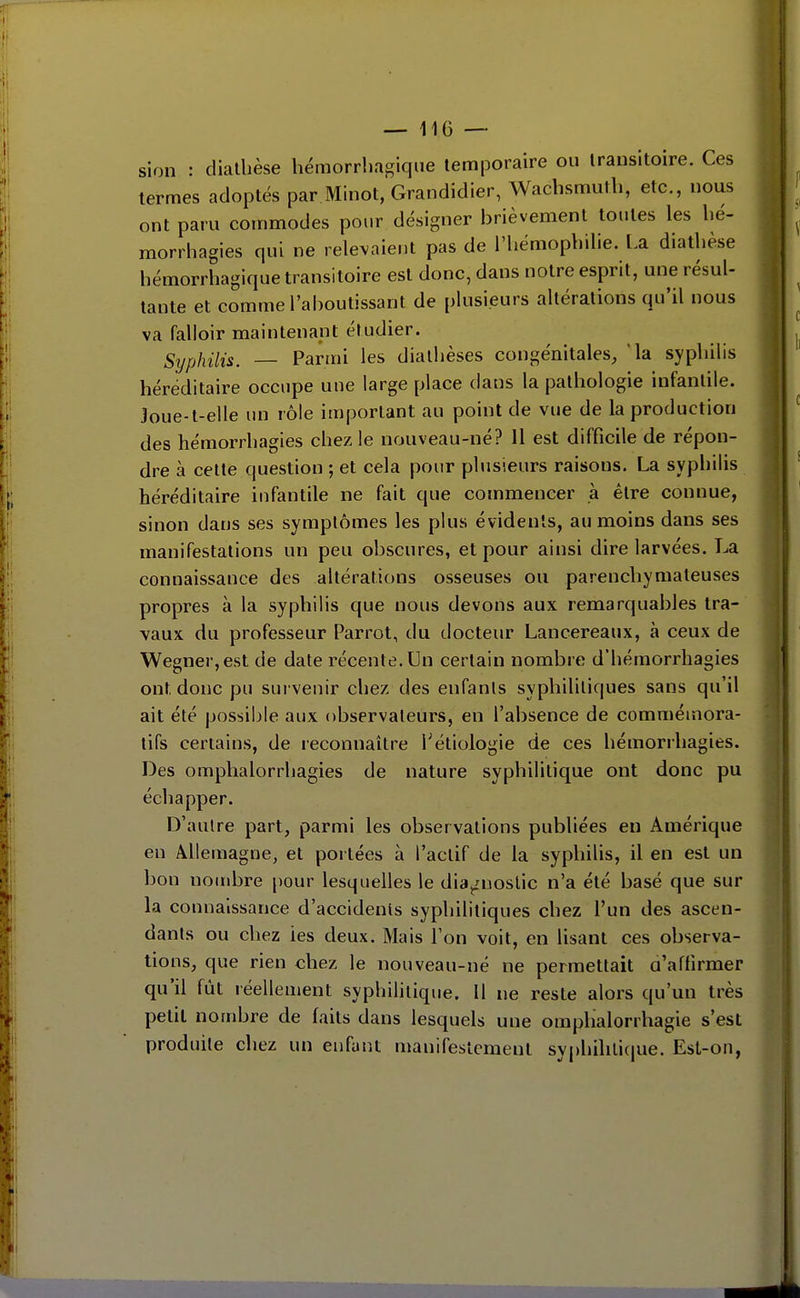 SI on diallièse hémorrlifigiqiie temporaire ou transitoire. Ces termes adoptés par Minot,'Grandidier, Wachsmutli, etc., nous ont paru commodes pour désigner brièvement toutes les hé- raorrhagies qui ne relex^aieut pas de l'hémophilie, l.a diathèse hémorrhagique transitoire est donc, dans notre esprit, une résul- tante et comme l'aboutissant de plusieurs altérations qu'il nous va falloir maintenapt étudier. Syphilis. — Parmi les dialhèses congénitales, 'la syphilis héréditaire occupe uue large place dans la pathologie infantile. 3oue-t-elle un rôle important au point de vue de la production des hémorrhagies chez le nouveau-né? Il est difficile de répon- dre à celte question ; et cela pour plusieurs raisons. La syphilis héréditaire iufantile ne fait que commencer à être connue, sinon dans ses symptômes les plus évidents, au moins dans ses manifestations un peu obscures, et pour ainsi dire larvées. La connaissance des altérations osseuses ou parenchymateuses propres à la syphilis que nous devons aux remarquables tra- vaux du professeur Parrot, du docteur Lancereaux, à ceux de ■Wegner,est de date récente. Un certain nombre d'hémorrhagies ont donc pu survenir chez des enfants syphilitiques sans qu'il ait été possible aux observateurs, en l'absence de commémora- tifs certains, de reconnaître Tétiologie de ces hémorrhagies. Des omphalorrhagies de nature syphilitique ont donc pu échapper. D'autre part, parmi les observations publiées eu Amérique en Àllemagne, et portées à l'actif de la syphilis, il en est un bon nouibre pour lesquelles le diagnostic n'a été basé que sur la connaissance d'accidents syphilitiques chez l'un des ascen- dants ou chez ies deux. Mais l'on voit, en lisant ces observa- tions, que rien chez le nouveau-né ne permettait a'affirmer qu'il fût réellement syphihtique. 11 ne reste alors qu'un très petit nombre de faits dans lesquels une oraplialorrhagie s'est produite chez un enfunt manifestement syphilitique. Est-on,