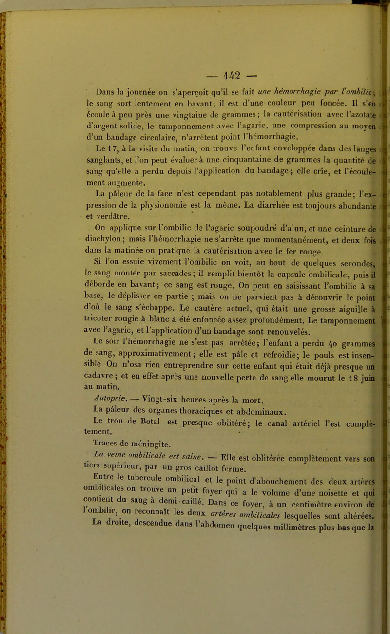 Dans la journée on s'aperçoit qu'il se fait une hémorrhagie par fombilic; t le sang sort lentement en bavant; il est d'une couleur peu foncée. Il s'en ij écoule à peu près une vingtaine de grammes ; la cautérisation avec l'azotate i d'argent solide, le tamponnement avec l'agaric, une compression au moyen i! d'un bandage circulaire, n'arrêtent point l'hémorrhagie. Le 17, à la visite du matin, on trouve l'enfant enveloppée dans des langes >\ sanglants, et l'on peut évaluer à une cinquantaine de grammes la quantité de sang qu'elle a perdu depuis l'application du bandage ; elle crie, et l'écoule- ment augmente. La pâleur de la face n'est cependant pas notablement plus grande; l'ex- pression de la physionomie est la même. La diarrhée est toujours abondante et verdâtre. On applique sur l'ombilic de l'agaric soupoudré d'alun, et une ceinture de diachylon; mais l'hémorrhagie ne s'arrête que momentanément, et deux fois . dans la matinée on pratique la cautérisation avec le fer rouge. Si l'on essuie vivement l'ombilic on voit, au bout de quelques secondes, le sang monter par saccades ; il remplit bientôt la capsule ombilicale, puis il déborde en bavant; ce sang est rouge. On peut en saisissant l'ombilic à sa base, le déplisser en partie ; mais on ne parvient pas à découvrir le point d'oii le sang s'échappe. Le cautère actuel, qui était une grosse aiguille à tricoter rougie à blanc a e'té enfoncée assez profondément. Le tamponnement avec l'agaric, et l'application d'un bandage sont renouvelés. Le soir l'hémorrhagie ne s'est pas arrêtée; l'enfant a perdu 40 grammes de sang, approximativement; elle est pâle et refroidie; le pouls est insen- sible. On n'osa rien entreprendre sur cette enfant qui était déjà presque un cadavre ; et en effet après une nouvelle perte de sang elle mourut le 18 juin au matin. Autopsie. — Vingt-six heures après la mort. La pâleur des organes thoraciques et abdominaux. Le trou de Botal est presque oblitéré; le canal artériel l'est complè- tement. Traces de méningite. La veine ombilicale est saine. — Elle est oblitérée complètement vers son tiers supérieur, par un gros caillot ferme. Entre le tubercule ombilical et le point d'abouchement des deux artères ombilicales on trouve un petit foyer qui a le volume d'une noisette et qui contient du sang à demi-caillé. Dans ce foyer, à un centimètre environ de 1 ombilic, on reconnaît les deux artères ombilicales lesquelles sont altérées. La droite, descendue dans l'abdomen quelques millimètres plus bas que la