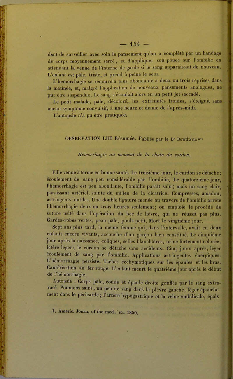 danl de surveiller avec soin le pansement qu'on a complété par un bandage de corps moyennement serré, et d'appliquer son pouce sur l'ombilic en attendant la venue de l'interne de garde si le sang apparaissait de nouveau. L'enfant est pâle, triste, et preml à peine le sein. L'hémorrhagie se renouvela plus abondante à deux ou trois reprises dans la matinée, et, malgré l'application de nouveaux pansements analogues, ne put être suspendue. Le sang s'écoulait alors en un petit jet saccadé. Le petit malade, pâle, décoloré, les extrémités froides, s'éteignil sans aucun symptôme convulsif, à une heure et demie de l'après-midi. L'autopsie n'a pu être pratiquée. OBSERVATION LUI Résumée. Publiée par le D' BowdwitcF» Hémorrhagie au moment de la chute du cordon. Fille venue à terme en bonne santé. Le troisième jour, le cordon se détache : écoulement de sang peu considérable par l'ombilic. Le quatorzième jour, l'hémorrhagie est peu abondante, l'ombilic paraît sain ; mais un sang clair, paraissant artériel, suinte du milieu de la cicatrice. Compresses, amadou, astringents inutiles. Une double ligature menée au travers de l'ombilic arrête l'hémorrhagie deux ou trois heures seulement; on emploie le procédé de suture usité dans l'opération du bec de lièvre, qui ne réussit pas plus. Gardes-robes vertes, peau pâle, pouls petit. Mort le vingtième jour. Sept ans plus tard, la même femme qui, dans l'intervalle, avait eu deux enfants encore vivants, accouche d'un garçon bien constitué. Le cinquième jour après la naissance, coliques, selles blanchâtres, urine fortement colorée, ictère léger; le cordon se détache sans accidents. Cinq jours après, léger écoulement de sang par l'ombilic. Applications astringentes énergiques. L'hémtirrhagie persiste. Taches ecchymotiques sur les épaules et les bras. Cautérisation au fer rouge. L'enfant meurt le quatrième jour après le début de l'hémorrhagie. Autopsie : Corps pâle, coude et épaule droite gonflés par le sang extra- vasé. Poumons sains; un peu de sang dans la plèvre gauche, léger épanche- ment dans le péricarde; l'artère hypogastrique et la veine ombilicale, épais l. Americ. Joum. of the med.'sc. 1850.