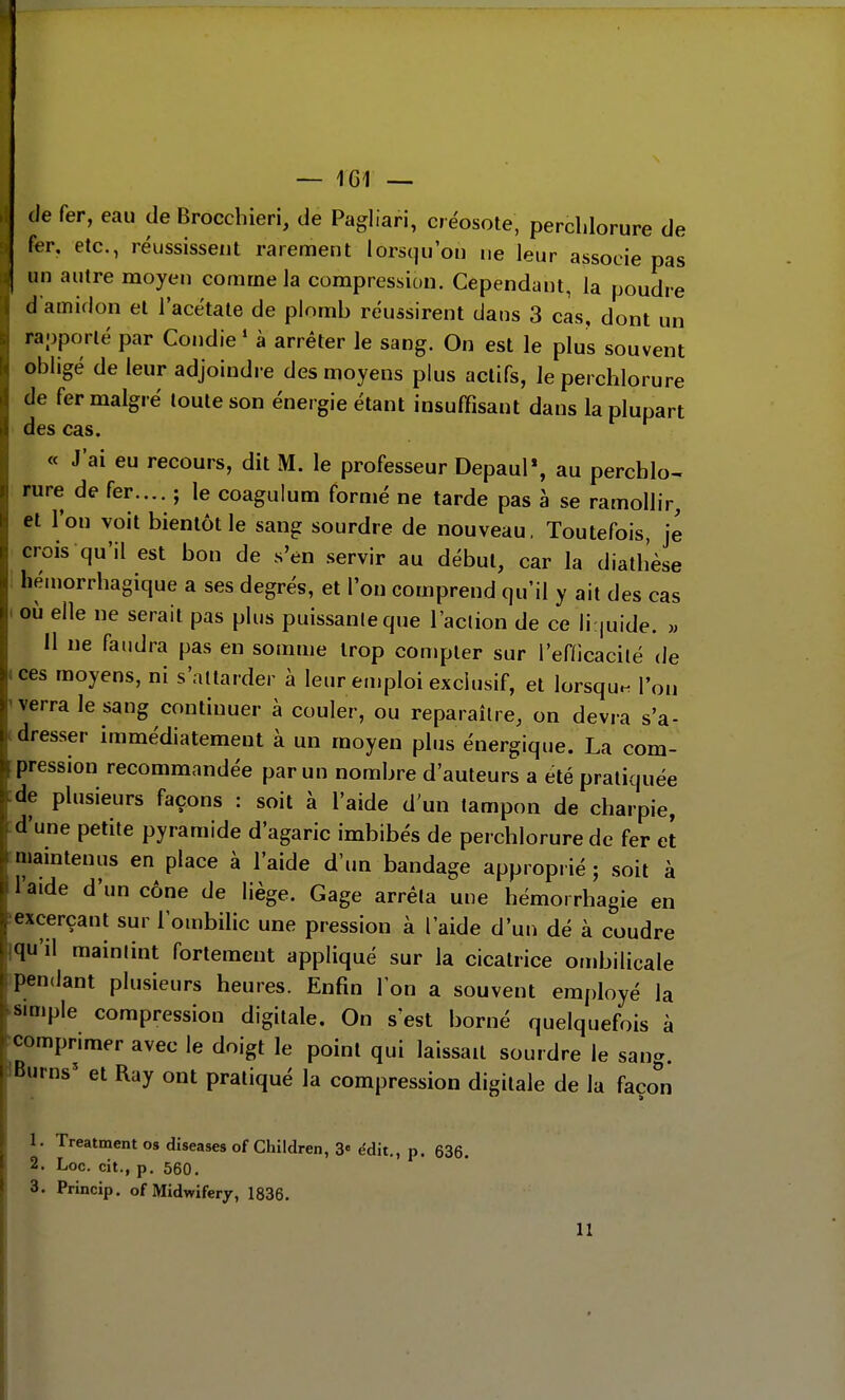 (le fer, eau de Broccbieri, de Pagliari, créosote, perclilorure de fer. etc., réussissent rarement lorsqu'on ne leur associe pas , un autre moyen comme la compression. Cependant, la poudre d'amidon et l'acétate de plomb réussirent dans 3 cas, dont un raoporlé par Condie ' à arrêter le sang. On est le plus souvent obligé de leur adjoindre des moyens plus actifs, Je perclilorure de fer malgré toute son énergie étant insuffisant dans la plupart des cas. « J'ai eu recours, dit M. le professeur DepauP, au percblo- rure de fer.... ; le coagulum formé ne tarde pas à se ramollir, et l'on voit bientôt le sang sourdre de nouveau, Toutefois, je crois qu'il est bon de s'en servir au début, car la diatb'èse hémorrbagique a ses degrés, et l'on comprend qu'il y ait des cas où elle ne serait pas plus puissante que l'aclion de ce li:|uide. w 11 ne faudra pas en somme trop compter sur l'enicacilé de ces moyens, ni s'attarder à leur emploi exclusif, et lorsqu.^ l'on verra le sang continuer à couler, ou reparaître, on devra s'a- dresser immédiatement à un moyen plus énergique. La com- pression recommandée par un nombre d'auteurs a été pratiquée de plusieurs façons : soit à l'aide d'un tampon de charpie, d'une petite pyramide d'agaric imbibés de percblorure de fer et maintenus en place à l'aide d'un bandage approprié ; soit à l'aide d'un cône de liège. Gage arrêta une hémorrhagie en excerçant sur l'ombilic une pression à l'aide d'un dé à coudre qu'il maintint fortement appliqué sur la cicatrice ombilicale pendant plusieurs heures. Enfin Ion a souvent employé la simple compression digitale. On s'est borné quelquefois à comprimer avec le doigt le point qui laissait sourdre le sang. Bm ns' et Ray ont pratiqué la compression digitale de la faœn 1. Treatment os dîseases of Chllciren, 3« édit., p. 636. 2. Loc. cit., p. 560. 3. Princip. of Midwiferj, 1836. 11