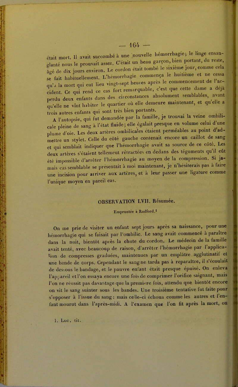 était mort. 11 avait succombé à une nouvelle hémorrhagie; le linge ensan- glanté nous le prouvait assez. C'était un beau garçon, bien portant, du reste. Lé de dix jours environ. Le cordon était tombé le sixième jour, comme cela se fait habituellement. L'hémorrhagie commença le huitième et ne cessa qu'a la mort qui eut lieu vingt-sept heures après le commencement de 1 ac- cident. Ce qui rend ce cas fort remarquable, c'est que cette dame a deja perdu deux enfants dans des circonstances absolument semblables, avant qu'elle ne vînt habiter le quartier où elle demeure maintenant, et quelle a trois autres enfanis qui sont très bien portants. A l'autopsie, qui fut dema.idée par la famille, je trouvai la veine ombili- cale pleine de sang à l'état fluide ; elle égalait presque en volume celui d'une plume d'oie. Les deux artères ombilicales étaient perméables au point d'ad- mettre un stylet. Celle du côté gauche contenait encore un caillot de sang et qui semblait indiquer que l'hémorrhagie avait sa source de ce côté. Les deux artères s'étaient tellemeut rétractées en dedans des téguments qu'il eût été impossible d'arrêter l'hémorrhagie au moyen de la compression. Si ja- mais cas semblable se présentait à moi maintenant, je n'hésiterais pas à faire une incision pour ai river aux artères, et à leur passer une ligature comme l'unique moyen en pareil cas. OBSERVATION LVIL Résumée. Empruntée à Radford. 1 On me prie de visiter un enfant sept jours après sa naissance, pour une hémorrhagie qui se faisait par l'ombilic. Le sang avait commencé à paraître dans la nuit, bientôt apiès la chute du cordon. Le médecin de la famille avait tenté, avec beaucoup de raison, d'arrêter l'hémorrhagie par l'applica- tion de compresses graduées, maintenues par un emplâtre agglutinatif et une bande de corps. Cependant le saagne tarda pas à reparaître, il s'écoulait de dessous le bandage, et le pauvre enfant était presque épuisé. On enleva l'apiiareil et l'on essaya encore une fois de comprimer l'orifice saignant, mais l'on ne réussit pas davantage que la premi<'re fois, attendu que bientôt encore on vit le sang suinter sous les bandes. Une troisième tentative fut faite pour s'opposer à l'issue du sang ; mais celle-ci échoua comme les autres et l'en- fant mourut dans l'après-midi. A l'examen que l'on fit après la mort, oQ 1. Loc. cil.