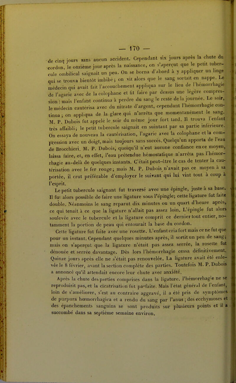 de cinq iours sans aucun accident. Cependant six jours après la chute du cordon, le onzième jour après la naissance, on s'aperçut que le petit tuber- cule ombilical saignait un peu. On se borna d'abord à y appliquer un hnge qui se trouva bientôt imbibé; on vit alors que le sang sortait en nappe. Le médecin qui avait fait l'accouchement appliqua sur le lieu de l'hémorrhagie de l'agaric avec de la colophane et lit faire par dessus une légère compres- sion-mais l'enfant continua à perdre du sang le reste de la journée. Le soir, le médecin cautérisa avec du nitrate d'argent, cependant l'hémorrhagie con- tinua ; on appliqua de la glace qui n'arrêta que momentanément le sang. M. P. Dubois fut appelé le soir du même jour fort lard. Il trouva l'enfant très affaibli; le petit tubercule saignait en suintant par sa partie inférieure. On essaya de nouveau la cautérisation, l'agaric avec la colophane et la com- pression avec un doigt, mais toujours sans succès. Quelqu'un apporta de l'eau de Brocchieri. M. P. Dubois^ quoiqu'il n'eut aucune confiance en ce moyeu, laissa faire, et, en eflet, l'eau prétendue hémostatique n'arrêta pas l'hémor- rhagie au-delà de quelques instants. C'était peut-être le cas de tenter la cau- térisation avec le fer rouge ; mais M. P. Dubois n'avait pas ce moyen à sa portée, il crut préférable d'employer le suivant qui lui vint tout à coup à l'esprit. Le petit tubercule saignant fut traversé avec une épingle, juste à sa base. Il fui alors possible de faire une ligature sous l'épingle; cette ligature fut faite double. Néanmoins le sang reparut dix minutes ou un quart d'heure après, ce qui tenait à ce que la ligature n'allait pas assez loin. L'épingle fut alors soulevée avec le tubercule et la ligature comprit ce dernier tout entier, no- tamment la portion de peau qui entourait la base du cordon. Celte ligature fut faite avec une rosette. L'enfant cria fort mais ce ne fut que pour un instant. Cependant quelques minutes après, il sortit un peu de sang; mais on s'aperçut que la ligature n'était pas assez serrée, la rosette fut dénouée et serrée davantage. Dès lors l'hémorrhagie cessa définitivement. Quinze jours après elle ne s'était pas renouvelée. La ligature avait été enle- vée le 8 février, avant la section complète des parties. Toutefois M. P. Dubois a annoncé qu'il attendait encore leur chute avec anxiété. Après la chute des parties comprises dans la ligature, l'hémorrhag'e ne se reproduisit pas, et la cicatrisation fut pa'-faite. Mais l élat général de l'enfant, loin de s'améliorer, s'est au contraire aggravé, il a été pris de symptômes de purpura hœmorrhagica et a rendu du sang par l'anus ; des ecchymoses et des épanchements sanguins se sont produits sur plusieurs points et il a succombé dans sa septième semaine environ.