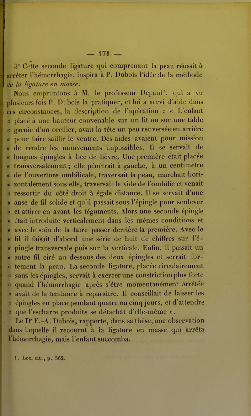 3° Cotte seconde ligature qui comprenant la peau réussit à arrêter l'hémcrrhagie, inspira à P. Dubois l'idée de la méthode de la ligature en masse. Nous empruntons à M. le professeur Depaul^ qui a vu plusieurs fois P. Dubois la pratiquer, et lui a servi d'aide dans ces circonstances, la description de l'opération : « L'enfant « placé à une hauteur convenable sur un lit ou sur une table « garnie d'un oreiller, avait la tète un peu renversée en arrière a pour faire saillir le ventre. Des aides avaient pour mission ft de rendre les mouvements impossibles. Il se servait de « longues épingles à bec de lièvre. Une première était placée « transversalement ; elle pénétrait à gauche, à un centimètre « de l'ouverture ombilicale, traversait la peau, marchait hori- « zontalement sous elle, traversait le vide de l'ombilic et venait « ressortir du côté droit à égale distance. Il se servait d'une « anse de fil solide et qu'il passait sous l'épingle pour soulever « et attirer en avant les téguments. Mors une seconde épingle « était introduite verticalement dans les mêmes conditions et « avec le soin de la faire passer derrière la première. Avec le « fil il faisait d'abord une série de huit de chiffres sur l'é- « pingle transversale puis sur la verticale. Enfin, il passait un <t autre fil ciré au dessous des deux épingles et serrait for- et tement la peau. La seconde ligature, placée circulairement « sous les épingles, servait à exercer une constriction plus forte « quand l'hémorrhagie après s'être momentanément arrêtée « avait de la tendance à reparaître. Il conseillait de laisser les « épingles en place pendant quatre ou cinq jours, et d'attendre « que l'escharre produite se détachât d'elle-même ». Le D' E.-A. Dubois, rapporte, dans sa thèse, une observation dans laquelle il recourut à la ligature en masse qui arrêta l'hémorrhagie, mais l'enfant succomba. 1. Loc. cit., p. 562-