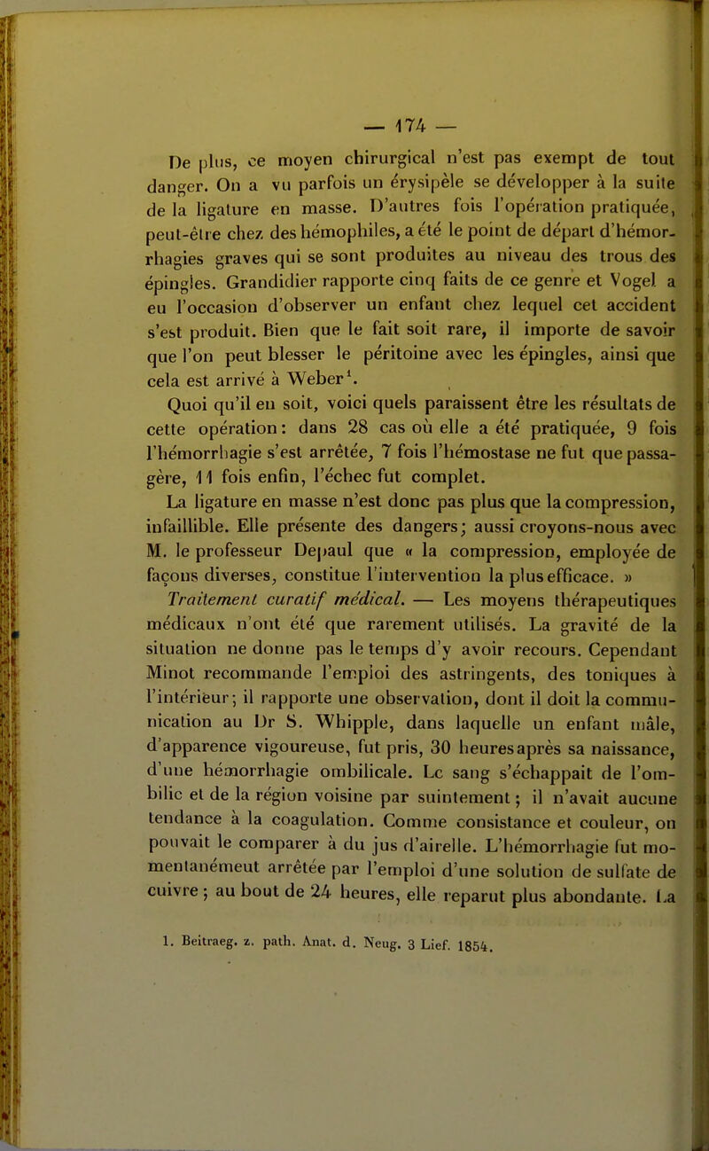 De plus, ce moyen chirurgical n'est pas exempt de tout danger. On a vu parfois un érysipèle se développer à la suite de la ligature en masse. D'autres fois l'opération pratiquée, peut-être chez des hémophiles, a été le point de départ d'hémor- rhagies graves qui se sont produites au niveau des trous des épingles. Grandidier rapporte cinq faits de ce genre et Voge). a eu l'occasion d'observer un enfant chez lequel cet accident s'est produit. Bien que le fait soit rare, il importe de savoir que l'on peut blesser le péritoine avec les épingles, ainsi que cela est arrivé à Weber^ Quoi qu'il en soit, voici quels paraissent être les résultats de cette opération : dans 28 cas où elle a été pratiquée, 9 fois l'hémorrhagie s'est arrêtée, 7 fois l'hémostase ne fut que passa- gère, 11 fois enfin, l'échec fut complet. La ligature en masse n'est donc pas plus que la compression, infaillible. Elle présente des dangers; aussi croyons-nous avec M. le professeur Dejiaul que « la compression, employée de façons diverses, constitue l'intervention la plus efficace. » Traitemenl curatif médical. — Les moyens thérapeutiques médicaux n'ont été que rarement utilisés. La gravité de la situation ne donne pas le temps d'y avoir recours. Cependant Minot recommande l'emploi des astringents, des toniques à l'intérifeur ; il rapporte une observation, dont il doit la commu- nication au Dr S. Whipple, dans laquelle un enfant mâle, d'apparence vigoureuse, fut pris, 30 heures après sa naissance, d'une hémorrhagie ombilicale. Le sang s'échappait de l'om- bilic et de la région voisine par suintement ; il n'avait aucune tendance à la coagulation. Comme consistance et couleur, on pouvait le comparer à du jus d'airelle. L'hémorrhagie fut mo- inentanémeut arrêtée par l'emploi d'une solution de sulfate de cuivre ; au bout de 24 heures, elle reparut plus abondante. La 1. Beitraeg. z. path. Anat. d. Neug. 3 Lief. 1854. !