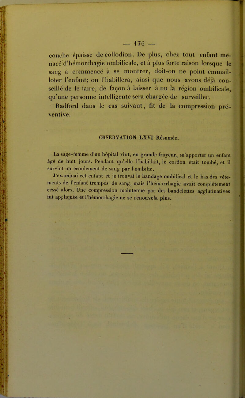 couche épaisse de collodion. De plus, cliez tout enfant me- nacé d'iiémorrbagie ombilicale, et à plus forte raison lorsque le sang a commencé à se montrer, doit-on ne point emmail- loter l'enfant; on l'habillera, ainsi que nous avons déjà con- seillé de le faire, de façon à laisser à nu la région ombilicale, qu'une personne inlelligente sera chargée de surveiller, Radford dans le cas suivant, fit de la compression pré- ventive. OBSERVATION LXVI Résumée. La sage-femme d'un hôpital vint, en grande frayeur, «'apporter un enfant âgé de huit jours. Pendant qu'elle l'habillait, le cordon était tombé, et il survint un écoulement de sang par l'ombilic. J'examinai cet enfant et je trouvai le bandage ombilical et le bas des vêle- ments de l'enfant trempés de sang, mais l'hémorrhagie avait complètement cessé alors. Une compression maintenue par des bandelettes agglutinatives fut appliquée et l'hémorrhagie ne se renouvela plus. i