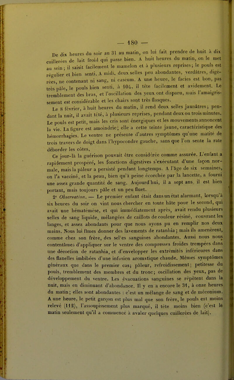 De dix heures du soir au 31 au malin, on lui fait prendre de huit à dix cuillerées de lait froi.l qui passe bien. A huit heures du malin, on le met au sein; il saisit facilement le mamelon et à plusieurs reprises; le pouls est régulier et bien senti. A midi, deux selles peu abondantes, verdàtres, digé- rées, ne contenant ni sang, ni caséum. A une heure, le faciès est bon, pas trèspàle, le pouls bien senti, à 104, il téte facilement et avidement. Le tremblement des bras, et l'oscillation des yeux ont disparu, mais l'amaigris- sement est considérable et les chairs sont très Qasques. Le 8 février, à huit heures du matin, il rend deux selles jaunâtres; pen- dant la nuit, il avait tété, à plusieurs reprises, pendant deux ou trois minutes. Le pouls est petit, mais les cris sont énergiques et les mouvements annoncent la vie. La figure est amoindrie; elle a cette teinte jaune, caractéristique des hémorrhagies. Le ventre ne présente d'autres symptômes qu'une matité de trois travers de doigt dans l'hypocondre gauche, sans que l'on sente la rate déborder les côtes, Ce jour-là la guérison pouvait être considérée comme assurée. L'enfanl a rapidement prospéré, les fonctions digestives s'exécutant d'une façon nor- male, mais la pâleur a persisté pendant longtemps. A l'âge de six semaines, on l'a vacciné, et la peau, bien qu'à peine écorchée par la lancette, a fourni une assez grande quantité de sang. Aujourd'hui, il a sept ans, il est bien portant, mais toujours pâle et un peu fluet. 2= Observation.— Le premier enfant était dans un état alarmant, lorsqu'à six heures du soir on vint nous chercher en toute hâte pour le second, qui avait une hématémèse, et qui immédiatement après, avait rendu plusieurs selles de sang liquide, mélangées de caillots de couleur résiné, couvrant les langes, et assez abondants pour que nous ayons pu en remplir nos deux mains. Nous lui fîmes donner des lavements de ralanhia ; mais ils amenèrent, comme chez son frère, des sel'es sanguines abondantes. Aussi nous nous contentâmes d'appliquer sur le ventre des compresses froides trempées dans une décoction de ralanhia, et d'envelopper les extrémités inférieures dans des flanelles imbibées d'une infusion aromatique chaude. Mêmes symptômes généraux que dans le premier cas; pâleur, refroidissement; petitesse du pouls, tremblement des membres et du tronc; oscillation des yeux, pas de développement du ventre. Les évacuations sanguines se répètent dans la nuit, mais en diminuant d'abondance. Il y en a encore le 31, à onze heures du matin; elles sont abondantes : c'est un mélange de sang et de méconium. A une heure, le petit garçon est plus mal que son frère, le pouls est moins relevé (H2), l'assoupissement plus marqué, il téte moins bien (c'est lé matin seulement qu'il a commencé à avaler quelques cuillerées de lait). i f f I ■î