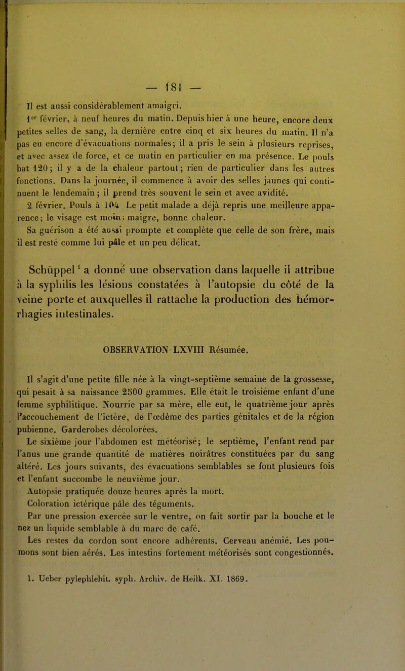 Il est aussi considérablement amaigri. i février, à neuf heures du matin. Depuis hier à une heure, encore deux petites selles de sang, la dernière entre cinq et six heures du matin. Il n'a pas eu encore d'évacuations normales; il a pris le sein à plusieurs reprises, et avec assez de force, et ce matin en particulier en ma présence. Le pouls bat 420; il y a de la chaleur partout; rien de particulier dans les autres fonctions. Dans la journée, il commence à avoir des selles jaunes qui conti- nuent le lendemain ; il prend très souvent le sein et avec avidité. 2 février. Pouls à 1(^4 Le petit malade a déjà repris une meilleure appa- rence; le visage est moin; maigre, bonne chaleur. Sa guérison a été aussi prompte et complète que celle de son frère, mais il est resté comme lui pâle et un peu délicat. Schùppel * a donné une observation dans laquelle il attribue à la syphilis les lésions constatées à l'autopsie du côté de la veine porte et auxquelles il rattache la production des héraor- rhagies inlestinales. OBSERVATION LXVIII Résumée. Il s'agit d'une petite fille née à la vingt-septième semaine de la grossesse, qui pesait à sa naissance 2S00 grammes. Elle était le troisième enfant d'une femme syphilitique. Nourrie par sa mère, elle eut, le quatrième jour après l'accouchement de l'ictère, de l'œdème des parties génitales et de la région pubienne. Garderobes décolorées. Le sixième jour l'abdomen est météorisé; le septième, l'enfant rend par l'anus une grande quantité de matières noirâtres constituées par du sang altéré. Les jours suivants, des évacuations semblables se font plusieurs fois et l'enfant succombe le neuvième jour. Autopsie pratiquée douze heures après la mort. Coloration ictérique pâle des téguments. Par une pression exercée sur le ventre, on fait sortir par la bouche et le nez un liquide semblable à du marc de café. Les restes du cordon sont encore adhérents. Cerveau anémié. Les pou- mons sont bien aérés. Les intestins fortement météorisés sont congestionnés. 1. Ueber pylephlebil. syph. Archiv. de Heilk. XI. 1869.