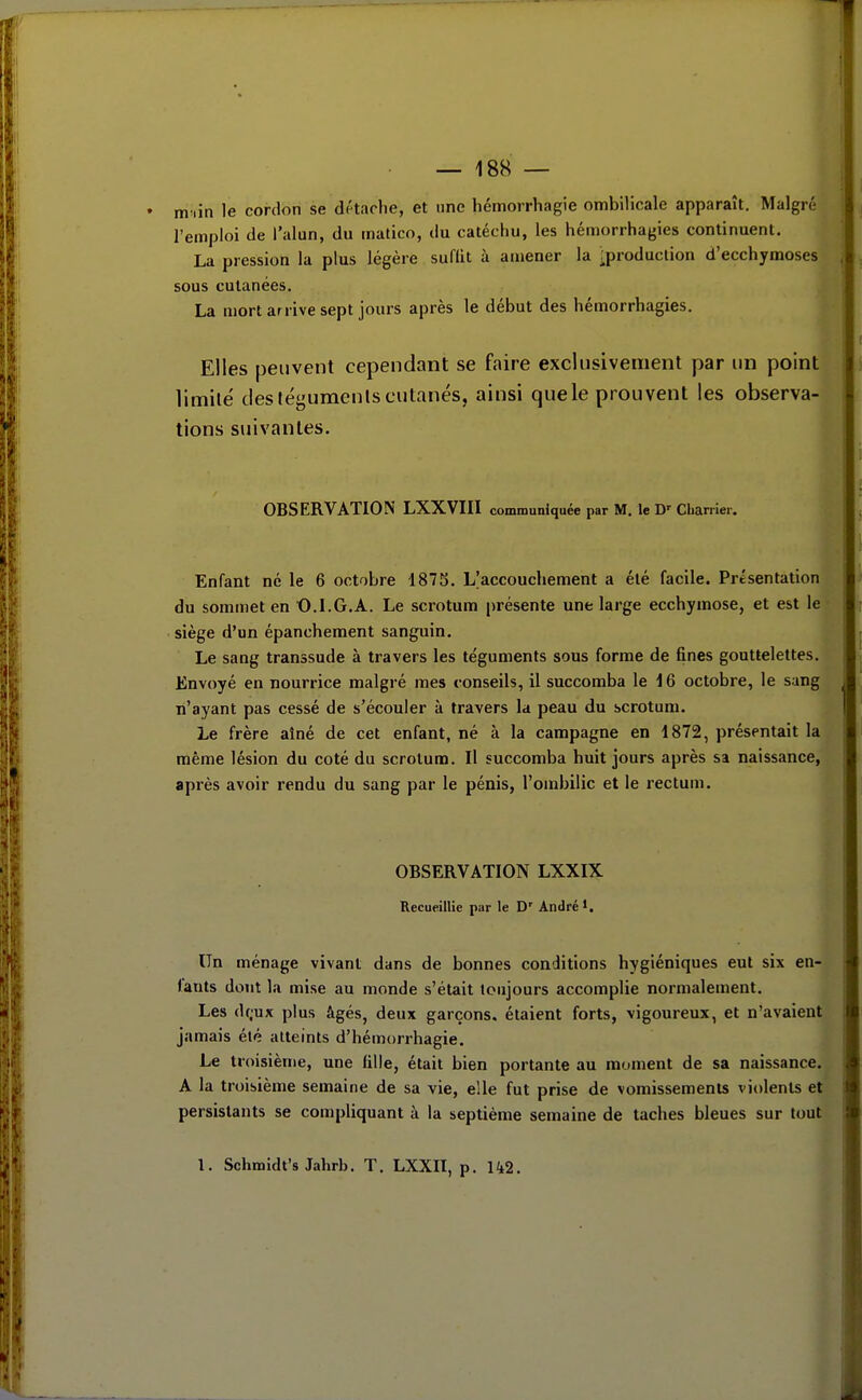 niHin le cordon se détaclie, et une hémorrhagie ombilicale apparaît. Malgré l'emploi de l'alun, du matico, du catéchu, les hémorrhagies continuent. La pression la plus légère suflit à amener la ;production d'ecchymoses sous cutanées. La mort arrive sept jours après le début des hémorrhagies. Elles peuvent cependant se faire exclusivement par un point limité des téguments cutanés, ainsi que le prouvent les observa- tions suivantes. OBSERVATION LXXVIII communiquée par M. le D' Cbariiei. Enfant né le 6 octobre 1875. L|accouchement a été facile. Présentation du sommet en O.l.G.A. Le scrotum présente une large ecchymose, et est le siège d'un épanchement sanguin. Le sang transsude à travers les téguments sous forme de fines gouttelettes. Envoyé en nourrice malgré mes conseils, il succomba le 16 octobre, le sang n'ayant pas cessé de s'écouler à travers la peau du scrotum. Le frère aîné de cet enfant, né à la campagne en 1872, présentait la même lésion du coté du scrotum. Il succomba huit jours après sa naissance, après avoir rendu du sang par le pénis, l'ombilic et le rectum. OBSERVATION LXXIX Recueillie par le D' André'. Un ménage vivant dans de bonnes conditions hygiéniques eut six en- fants dont la mise au monde s'était toujours accomplie normalement. Les df;ux plus âgés, deux garçons, étaient forts, vigoureux, et n'avaient jamais été atteints d'hémorrhagie. Le troisième, une fille, était bien portante au moment de sa naissance. A la troisième semaine de sa vie, elle fut prise de vomissements violents et persistants se compliquant à la septième semaine de taches bleues sur tout 1. Schmidt's Jahrb. T. LXXII, p. Iki. f «