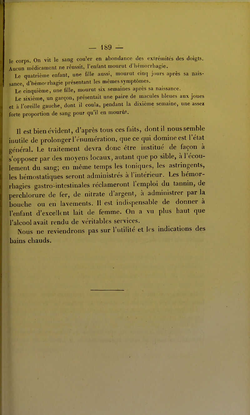 le corps. On vit le sang couler en abondance des exircinilcs des doigts. Aucun médicament ne réussit, l'enfant mourut d'iiémorrhagie. Le quatrième enfant, une fille aussi, mourut cinq jours après sa nais- sance, d'hémorrhagie présentant les mêmes symptômes. Le cinquième, une fille, mourut six semaines après sa naissance. Le sixième, un garçon, présentait une paire de macules bleues aux joues et à l'oreille gauche, dont il coula, pendant la dixième semaine, une assez forte proportion de sang pour qu'il en mourût. Il est bien évident, d'après tous ces faits, dont il nous semble inutile de prolonger l'rnumération, que ce qui domine est l'élat général. Le traitement devra donc être institué de façon à s'opposer par des moyens locaux, autant que po sible, à l'écou- lement du sang; en même temps les Ioniques, les astringents, les hémostatiques seront administrés à l'intérieur. Les hémor- rhagies gastro-inteslinales réclameronl l'emploi du tannin, de perchlorure de fer, de nilrate d'argent, à administrer par la bouche ou en lavements. Il est indispensable de donner à l'enfant d'excellent lait de femme. On a vu plus haut que l'alcool avait rendu de véritables services. Nous ne reviendrons pas sur l'ulililé et h s indications des bains chauds.