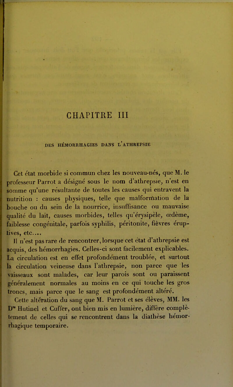 DES HÏMORRHAGIES DANS l'aTHREPSIE Cet état morbide si commun chez les nouveau-nés, que M. le professeur Parrot a désigné sous le nom d'athrepsie, n'est en somme qu'une résultante de toutes les causes qui entravent la nutrition : causes physiques, telle que malforrilation de la bouche ou du sein de la nourrice, insuffisance ou mauvaise qualité du lait, causes morbides, telles qu'érysipèle, œdème, faiblesse congénitale, parfois syphilis, péritonite, fièvres érup- lives, etc.... Il n'est pas rare de rencontrer, lorsque cet état d'athrepsie est acquis, des hémorrhagies. Celles-ci sont facilement explicables. La circulation est en effet profondément troublée, et surtout la circulation veineuse dans l'athrepsie, non parce que les vaisseaux sont malades, car leur parois sont ou paraissent généralement normales au moins en ce qui touche les gros troncs, mais parce que le sang est profondément altéré. Cette altération du sang que M. Parrot et ses élèves, MM. les D Hutinel et Cufter, ont bien mis en lumière, diffère complè- tement de celles qui se rencontrent dans la dialhèse hémor- rhagique temporaire.