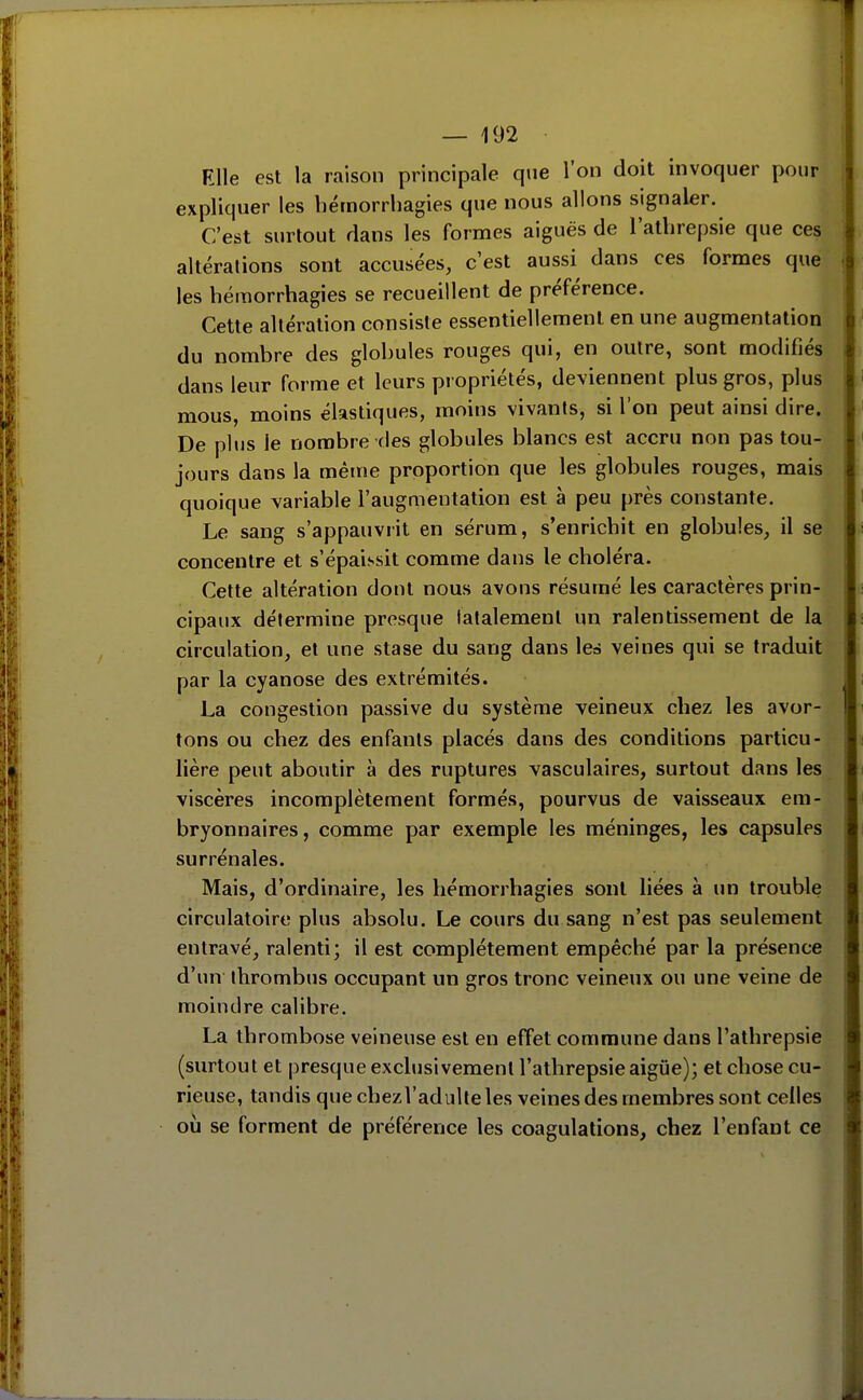 Elle est la raison principale que l'on doit invoquer pour expliquer les bémorrliagies que nous allons signaler. C'est surtout flans les formes aiguës de lathrepsie que ces altérations sont accusées, c'est aussi dans ces formes que les hémorrhagies se recueillent de préférence. Cette altération consiste essentiellement en une augmentation du nombre des globules rouges qui, en outre, sont modifiés dans leur forme et leurs propriétés, deviennent plus gros, plus mous, moins élastiques, moins vivants, si l'on peut ainsi dire. De plus le nombre des globules blancs est accru non pas tou- jours dans la même proportion que les globules rouges, mais quoique variable l'augmentation est à peu près constante. Le sang s'appauviit en sérum, s'enricbit en globules, il se concentre et s'épaissit comme dans le choléra. Cette altération dont nous avons résumé les caractères prin- cipaux détermine presque latalemenl un ralentissement de la circulation, et une stase du sang dans leà veines qui se traduit par la cyanose des extrémités. La congestion passive du système veineux chez les avor- tons ou chez des enfants placés dans des conditions particu- lière peut aboutir à des ruptures vasculaires, surtout dans les viscères incomplètement formés, pourvus de vaisseaux em- bryonnaires , comme par exemple les méninges, les capsules surrénales. Mais, d'ordinaire, les hémorrhagies sont liées à un trouble circulatoire plus absolu. Le cours du sang n'est pas seulement entravé, ralenti; il est complètement empêché par la présence d'un thrombus occupant un gros tronc veineux ou une veine de moindre calibre. La thrombose veineuse est en effet commune dans l'athrepsie (surtout et presque exclusivement l'athrepsie aigûe); et chose cu- rieuse, tandis quechezVadulteles veines des membres sont celles où se forment de préférence les coagulations, chez l'enfant ce