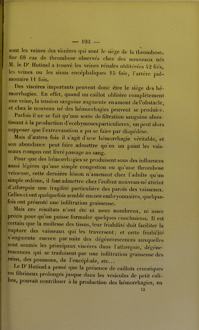 sont les veines des viscères qui sont le siège de la thrombose. Sur 68 cas de thrombose observés chez des nouveaux nés M. le D' Hutinel a trouvé les veines rénales oblitérées 42 fois, les veines ou les sinus encéphaliques 15 fois, l'artère pul- monaire 11 fois. Des viscères importants peuvent donc être le siège des hé- morrhagies. En effet, quand un caillot oblilère complètement une veine, la tension sanguine augmente en amont de l'obstacle, et chez le nouveau né des hémorrhagies peuvent se produire. Parfois il ne se fait qu'une sorte de filtration sanguine abou- tissant à la production d'ecchymoses particulières, on peut alors supposer que l'extravasation a pu se faire par diapédèse. Mais d'autres fois il s'agit d'une hémorrhagie véritable, et son abondance peut faire admettre qu'en un point les vais^ seaux rompus ont livré passage au sang. Pour que des hémorrhagies se produisent sous des influences aussi légères qu'une simple congestion ou qu'une thrombose veineuse, cette dernière lésion n'amenant chez l'adulte qu'un simple œdème, il fautadmettre chez l'enfant nouveau-né atteint d'athrepsie une fragilité particulière des parois des vaisseaux. Celles-ci ont quelquefois semblé encore embryonnaires, quelque- fois ont présenté une infiltration graisseuse. Mais ces résultats n'ont été ni assez nombreux, ni assez précis pour qu'on puisse formuler quelques conclusions. Il est certain que la mollesse des tissus, leur friabilité doit faciliter la rupture des vaisseaux qui les traversent; et celte friabilité s'augmente encore par suite des dégénérescences auxquelles sont soumis les principaux viscères dans l atlirepsie, dégéné- rescences qui se traduisent par une infiltration graisseuse des reins, des poumons, de l'encéphale, etc.. Le Hutinel a pensé que la présence de caillots cruoriques ou fibrineux prolongés jusque dans les vésicules de petit cali- bre, pouvait contribuer à la production des hémorrhagies, en 13