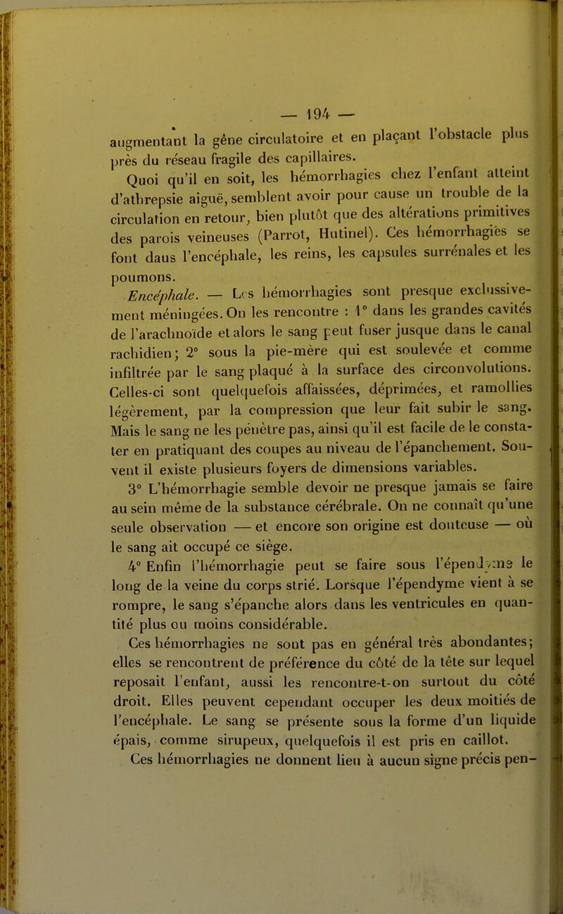 augmentant la gêne circulatoire et en plaçant l'obstacle plus près du réseau fragile des capillaires. Quoi qu'il en soit, les hémorrhagies chez l'enfant atteint d'athrepsie aiguë, semblent avoir pour cause un trouble de la circulation en retour, bien plutôt que des altérations primitives des parois veineuses (Parrot, Hutinel). Ces hémorrhagies se font daus l'encéphale, les reins, les capsules surrénales et les poumons. Encéphale. — Les hémorrhagies sont presque exclussive- ment méningées. On les rencontre : T dans les grandes cavités de l'arachnoïde et alors le sang peut fuser jusque dans le canal rachidien; 2° sous la pie-mère qui est soulevée et comme infiltrée par le sang plaqué à la surface des circonvolutions. Celles-ci sont quelquefois affaissées, déprimées, et ramollies légèrement, par la compression que leur fait subir le sang. Mais le sang ne les pénètre pas, ainsi qu'il est facile de le consta- ter en pratiquant des coupes au niveau de l'épanchement. Sou- vent il existe plusieurs foyers de dimensions variables. 3° L'hémorrhagie semble devoir ne presque jamais se faire au sein même de la substance cérébrale. On ne connaît qu'une seule observation — et encore son origine est douteuse — où le sang ait occupé ce siège. 4° Enfin l'hémorrhagie peut se faire sous l'épenJvms le long de la veine du corps strié. Lorsque l'épendyme vient à se rompre, le sang s'épanche alors dans les ventricules en quan- tité plus ou moins considérable. Ces hémorrhagies ne sont pas en général très abondantes; elles se rencontrent de préférence du côté de la tête sur lequel reposait l'enfant, aussi les renconlre-t-on surtout du côte droit. Elles peuvent cependant occuper les deux moitiés de l'encéphale. Le sang se présente sous la forme d'un liquide épais, comme sirupeux, quelquefois il est pris en caillot. Ces hémorrhagies ne donnent lien à aucun signe précis pen-