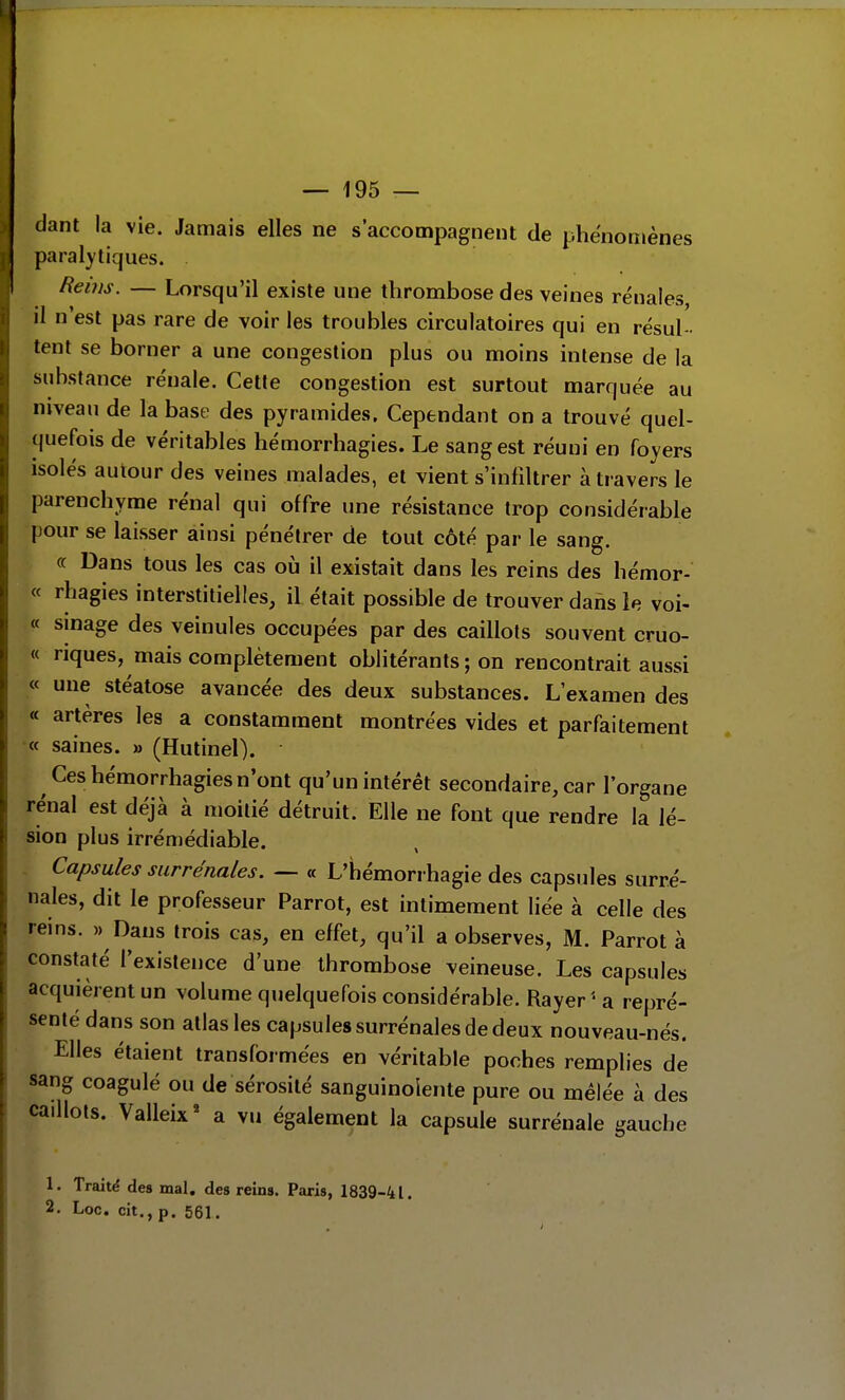 dant la vie. Jamais elles ne s'accompagnent de phénomènes paralytiques. Rems. — Lorsqu'il existe une thrombose des veines rénales il n'est pas rare de voir les troubles circulatoires qui en résul- tent se borner a une congestion plus ou moins intense de la substance rénale. Cette congestion est surtout marquée au niveau de la base des pyramides. Cependant on a trouvé quel- quefois de véritables hémorrhagies. Le sang est réuni en foyers isolés autour des veines malades, et vient s'infiltrer à travers le parenchyme rénal qui offre une résistance trop considérable pour se laisser ainsi pénétrer de tout côté par le sang. « Dans tous les cas où il existait dans les reins des hémor- « rhagies interstitielles, il était possible de trouver dans le voi- « sinage des veinules occupées par des caillots souvent cruo- « riques, mais complètement oblitérants ; on rencontrait aussi « une stéatose avancée des deux substances. L'examen des « artères les a constamment montrées vides et parfaitement « saines. » (Hutinel). Ces hémorrhagies n'ont qu'un intérêt secondaire, car l'organe rénal est déjà à moitié détruit. Elle ne font que rendre la lé- sion plus irrénîédiable. - Capsules surrénales. — « L'hémorrhagie des capsules surré- nales, dit le professeur Parrot, est intimement liée à celle des reins. « Dans trois cas, en effet, qu'il a observes, M. Parrot à constaté l'existence d'une thrombose veineuse. Les capsules acquièrent un volume quelquefois considérable. Rayer ' a repré- senté dans son atlas les capsules surrénales de deux nouveau-nés. Elles étaient transformées en véritable poches remplies de sang coagulé ou de sérosité sanguinolente pure ou mêlée à des caillots. Valleix' a vu également la capsule surrénale gauche 1. Traité des mal. des reins. Paris, 1839-41. 2. Loc. cit., p. 561.