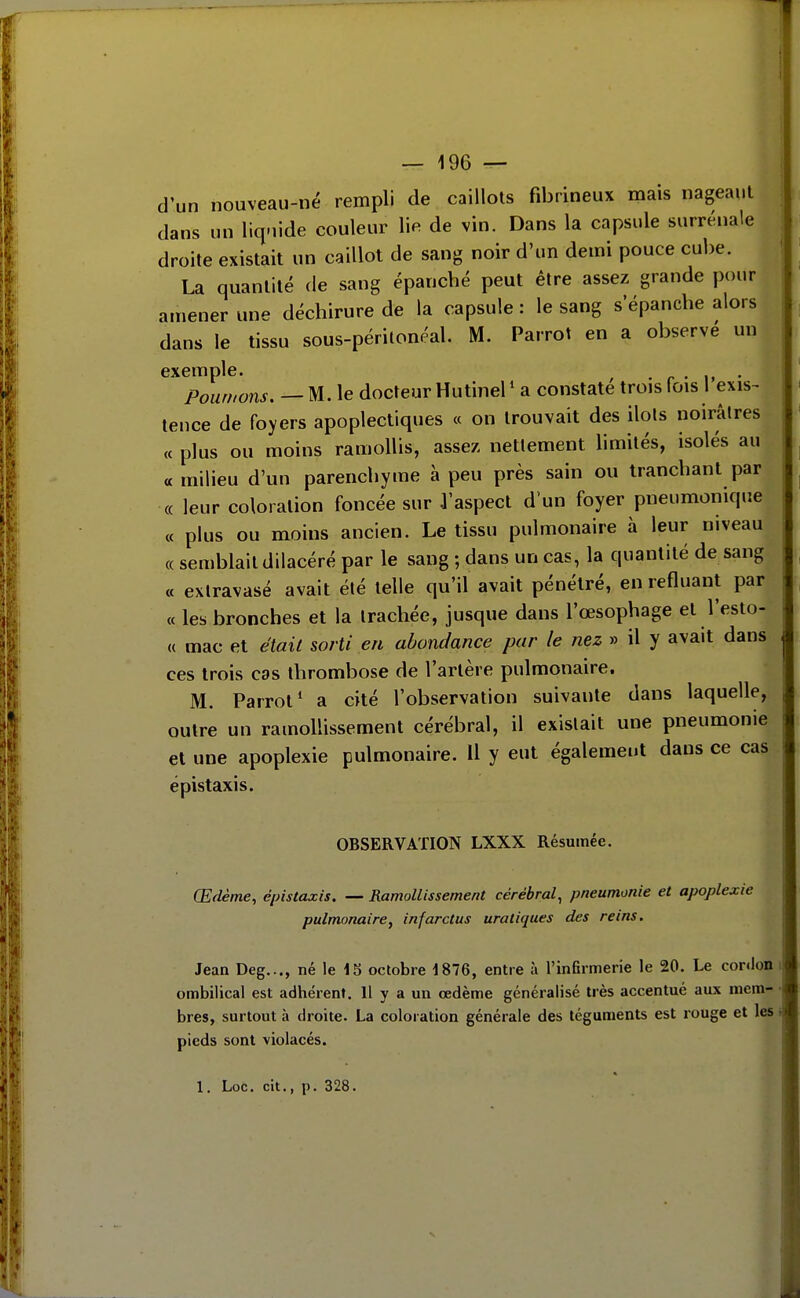 d'un nouveau-né rempli de caillots fibrineux mais nageant dans un liq-iide couleur lie de vin. Dans la capsule surrénale droite existait un caillot de sang noir d'un demi pouce cube. La quantité de sang épanché peut être assez grande pour amener une déchirure de la capsule : le sang s'épanche alors dans le tissu sous-périlonéal. M. Parrot en a observe un exemple. , • r • i» • Pour/tons. — M. le docteur Hutinel ' a constate trois lois 1 exis^ tence de foyers apoplectiques « on trouvait des ilols noirâtres « plus ou moins ramollis, assez nettement limités, isolés au « milieu d'un parenchyme à peu près sain ou tranchant par « leur coloration foncée sur .l'aspect d'un foyer pneumonique « plus ou moins ancien. Le tissu pulmonaire à leur niveau (( semblait dilacéré par le sang ; dans un cas, la quantité de sang « exlravasé avait été telle qu'il avait pénétré, en refluant par « les bronches et la trachée, jusque dans l'œsophage et l'esto- « mac et était sorti en abondance par le nez » il y avait dans ces trois cas thrombose de l'artère pulmonaire. M. Parrot* a cité l'observation suivante dans laquelle, outre un ramollissement cérébral, il existait une pneumonie et une apoplexie pulmonaire. Il y eut également dans ce cas épistaxis. OBSERVATION LXXX Résumée. Œdème, épistaxis. — Ramollissement cérébral, pneumonie et apoplexie pulmonaire^ infarctus uratiques des reins. Jean Deg..., né le 15 octobre 1876, entre à l'infirmerie le 20. Le conJon ombilical est adhérent. Il y a un oedème généralisé très accentué aux mem- bres, surtout à droite. La coloration générale des téguments est rouge et les pieds sont violacés.