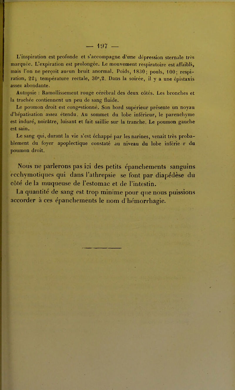 L'inspiration est profonde et s'accompagne d'nne dépression sternale très marquée. L'expiration est prolongée. Le mouvement respiratoire est affaibli, mais l'on ne perçoit aucun bruit anormal. Poids, 1830; pouls, 100; respi- ^ ration, 22; température rectale, SO^S. Dans la soirée, il y a une épistaxis assez abondante. Autopsie : Ramollissement rouge cérébral des deux côtés. Les bronclies et la trachée contiennent un peu de sang fluide. Le poumon droit est cong*stionné. Son bord supérieur présente un noyau d'hépatisation assez étendu. Au sommet du lobe inférieur, le parenchyme est induré, noirâtre, luisant et fait saillie sur la tranche. Le poumon gauche est sain. Le sang qui, durant la vie s'est échappé par les narines, venait très proba- blement du foyer apoplectique constaté au niveau du lobe inférie r du poumon droit. Nous ne parlerons pas ici des petits épanchements sanguins 6Cchyraoti(jiies qui dans l'athrepsie se font par diapédèse du côté de la muqueuse de l'estomac et de l'intestin. La quantité de sang est trop minime pour que nous puissions accorder à ces épanchements le nom d hémorrhagie.